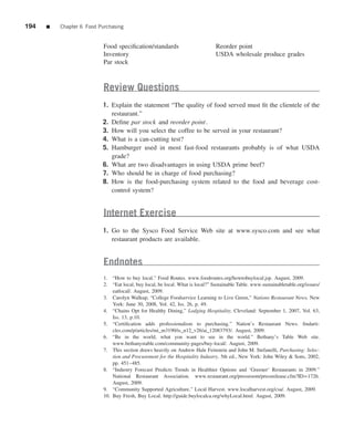 194   ■   Chapter 6 Food Purchasing


                           Food speciﬁcation/standards                          Reorder point
                           Inventory                                            USDA wholesale produce grades
                           Par stock



                           Review Questions
                          1. Explain the statement “The quality of food served must ﬁt the clientele of the
                             restaurant.”
                          2. Deﬁne par stock and reorder point.
                          3. How will you select the coffee to be served in your restaurant?
                          4. What is a can-cutting test?
                          5. Hamburger used in most fast-food restaurants probably is of what USDA
                             grade?
                          6. What are two disadvantages in using USDA prime beef?
                          7. Who should be in charge of food purchasing?
                          8. How is the food-purchasing system related to the food and beverage cost-
                             control system?


                           Internet Exercise
                          1. Go to the Sysco Food Service Web site at www.sysco.com and see what
                             restaurant products are available.


                           Endnotes
                           1. “How to buy local.” Food Routes. www.foodroutes.org/howtobuylocal.jsp. August, 2009.
                           2. “Eat local, buy local, be local. What is local?” Sustainable Table. www.sustainabletable.org/issues/
                               eatlocal/. August, 2009.
                           3. Carolyn Walkup, “College Foodservice Learning to Live Green,” Nations Restaurant News, New
                               York: June 30, 2008, Vol. 42, Iss. 26, p. 49.
                           4. “Chains Opt for Healthy Dining,” Lodging Hospitality, Cleveland: September 1, 2007, Vol. 63,
                               Iss. 13, p.10.
                           5. “Certiﬁcation adds professionalism to purchasing.” Nation’s Restaurant News. ﬁndarti-
                               cles.com/p/articles/mi_m3190/is_n12_v26/ai_12083793/. August, 2009.
                           6. “Be in the world, what you want to see in the world.” Bethany’s Table Web site.
                               www.bethanystable.com/community-pages/buy-local/. August, 2009.
                           7. This section draws heavily on Andrew Hale Feinstein and John M. Stefanelli, Purchasing: Selec-
                               tion and Procurement for the Hospitality Industry, 5th ed., New York: John Wiley & Sons, 2002,
                               pp. 451–485.
                           8. “Industry Forecast Predicts Trends in Healthier Options and ‘Greener’ Restaurants in 2009.”
                               National Restaurant Association. www.restaurant.org/pressroom/pressrelease.cfm?ID=1726.
                               August, 2009.
                           9. “Community Supported Agriculture.” Local Harvest. www.localharvest.org/csa/. August, 2009.
                           10. Buy Fresh, Buy Local. http://guide.buylocalca.org/whyLocal.html. August, 2009.
 
