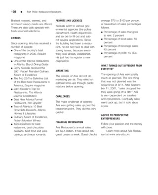 198      ■   Part Three Restaurant Operations


Braised, roasted, stewed, and          PERMITS AND LICENSES                  average $75 to $100 per person.
simmered savory meats are offered.                                           A breakdown of sales percentages
                                       Klaskala went to various gov-
There are also daily specials with                                           follows.
                                       ernmental agencies (the police
fresh seasonal selections.                                                   ■   Percentage of sales that goes
                                       department, health department,
                                       and so on) to ﬁll out and sub-            to rent: 2 percent
AWARDS                                                                       ■   Percentage of food sales: 55
                                       mit several applications. Since
Since opening, Aria has received a     the building had been a restau-           percent
number of awards:                      rant, he did not have to deal with    ■   Percentage of beverage sales:
■ One of the country’s best            zoning issues, because every-             45 percent
  restaurants in 2000, Esquire         thing was already established.        ■   Percentage of proﬁt: 15-plus
  magazine                             He just had to register a new             percent
■ One of the top ﬁve restaurants       corporation.
  in Atlanta, Gayot Dining Guide                                             WHAT TURNED OUT DIFFERENT FROM
■ Gerry Klaskala received the
                                                                             EXPECTED?
  2001 Robert Mondavi Culinary         MARKETING
  Award of Excellence                                                        The opening of Aria went pretty
                                       The owners of Aria did not do
■ The Top 22/The Deﬁnitive List                                              much as planned. The one thing
                                       marketing per se. They relied on
  of the Best New Restaurants in                                             that was not planned was the
                                       editorial write-ups through public
  America, Esquire magazine                                                  occurrence of 9/11. After Septem-
                                       relations before opening.
■ John Kessler’s Top 50                                                      ber 11, 2001, ‘‘sales dropped like
  Restaurants, The Atlanta                                                   they were going off a cliff.’’ Aria
  Journal-Constitution                 CHALLENGES                            is very dependent on travelers
■ Best New Atlanta Formal                                                    and conventions. Eventually sales
  Restaurant, Bon Appetit´             The major challenge of opening        went back up, but it took about
■ Two of Atlanta’s 10 Best
                                       Aria was getting sales up past the    a year.
  Chocolate Desserts, Atlanta          breakeven point. They did this very
  Homes & Lifestyles                   quickly.
                                                                             ADVICE TO PROSPECTIVE
■ Culinary Award of Excellence,
                                                                             ENTREPRENEURS
  Robert Mondavi Winery
                                       FINANCIAL INFORMATION
■ Tops local lists for best                                                  Follow your passion and the money
  restaurant, best chocolate           Aria Restaurant’s annual sales        will come.
  desserts, best food and wine         are $2.5 million. It has about 800          Learn more about Aria Restau-
  pairings, and most romantic          guest covers a week. Guest checks     rant at www.aria-atl.com.
 