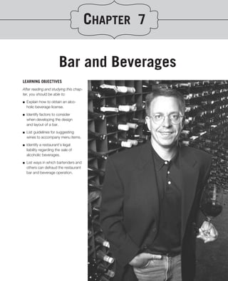 CHAPTER 7

                          Bar and Beverages
LEARNING OBJECTIVES
After reading and studying this chap-
ter, you should be able to:
.
■ Explain how to obtain an alco-
   holic beverage license.

■   Identify factors to consider
    when developing the design
    and layout of a bar.
■   List guidelines for suggesting
    wines to accompany menu items.

■   Identify a restaurant’s legal
    liability regarding the sale of
    alcoholic beverages.

■   List ways in which bartenders and
    others can defraud the restaurant
    bar and beverage operation.
 