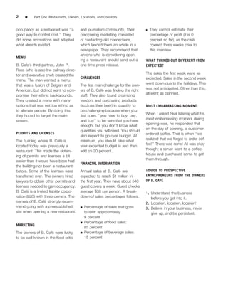 2    ■     Part One Restaurants, Owners, Locations, and Concepts


occupancy as a restaurant was ‘‘a       and journalism community. Their        ■   They cannot estimate their
good way to control cost.’’ They        preopening marketing consisted             percentage of proﬁt (it is 0
did some renovations and adapted        of contacting old connections,             percent so far), as the cafe´
what already existed.                   which landed them an article in a          opened three weeks prior to
                                        newspaper. They recommend that             this interview.
                                        anyone who is considering open-
MENU
                                        ing a restaurant should send out a     WHAT TURNED OUT DIFFERENT FROM
B. Cafe’s third partner, John P.        one-time press release.                EXPECTED?
Rees (who is also the culinary direc-
                                                                               The sales the ﬁrst week were as
tor and executive chef) created the
                                        CHALLENGES                             expected. Sales in the second week
menu. The men wanted a menu
                                                                               went down due to the holidays. This
that was a fusion of Belgian and        The ﬁrst main challenge for the own-
                                                                               was not anticipated. Other than this,
American, but did not want to com-                    ´
                                        ers of B. Cafe was ﬁnding the right
                                                                               all went as planned.
promise their ethnic backgrounds.       staff. They also found organizing
They created a menu with many           vendors and purchasing products
options that was not too ethnic as      (such as their beer) in quantity to    MOST EMBARRASSING MOMENT
to alienate people. By doing this       be challenging because when you
                                                                               When I asked Skel Islamaj what his
they hoped to target the main-          ﬁrst open, ‘‘you have to buy, buy,
                                                                               most embarrassing moment during
stream.                                 and buy’’ to be sure that you have
                                                                               opening was, he responded that
                                        enough, but you don’t know what
                                                                               on the day of opening, a customer
                                        quantities you will need. You should
PERMITS AND LICENSES                                                           ordered coffee. That is when ‘‘we
                                        also expect to go over budget. At
                                                                               realized that we forgot to order cof-
The building where B. Cafe is  ´        minimum, you should take what
                                                                               fee!’’ There was none! All was okay
located today was previously a          your expected budget is and then
                                                                               though; a server went to a coffee-
restaurant. This made the obtain-       add on 20 percent.
                                                                               house and purchased some to get
ing of permits and licenses a bit
                                                                               them through.
easier than it would have been had
                                        FINANCIAL INFORMATION
the building not been a restaurant
before. Some of the licenses were                               ´
                                        Annual sales at B. Cafe are            ADVICE TO PROSPECTIVE
transferred over. The owners hired      expected to reach $1 million in        ENTREPRENEURS FROM THE OWNERS
lawyers to obtain other permits and     the ﬁrst year. They have about 540              ´
                                                                               OF B. CAFE
licenses needed to gain occupancy.      guest covers a week. Guest checks
        ´
B. Cafe is a limited liability corpo-   average $38 per person. A break-       1. Understand the business
ration (LLC) with three owners. The     down of sales percentages follows.        before you get into it.
                   ´
owners of B. Cafe strongly recom-       .                                      2. Location, location, location!
mend going with a preestablished        ■ Percentage of sales that goes
                                                                               3. Believe in your business, never
site when opening a new restaurant.       to rent: approximately                  give up, and be persistent.
                                          9 percent
                                        ■ Percentage of food sales:
MARKETING
                                          85 percent
                      ´
The owners of B. Cafe were lucky        ■ Percentage of beverage sales:

to be well known in the food critic       15 percent
 