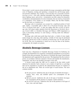 200   ■   Chapter 7 Bar and Beverages


                           Given today’s social concerns about alcoholic beverage consumption and the high
                           costs of litigation, creating and operating a restaurant bar and beverage opera-
                           tion presents challenges. By creating a convivial place for responsible alcoholic
                           beverage service —one with a pleasant atmosphere that reﬂects the furnishings,
                           decor, lighting, music, and service—restaurateurs can offer a place for relaxation,
                           socialization, and entertainment. In some restaurants, bars are used as a focal point
                           or a centerpiece; T.G.I. Friday’s is an example. Others, like the Olive Garden,
                           use the bar more as a holding area.
                                Beverage sales in restaurants can account for a signiﬁcant portion of total
                           sales. Today, a reasonable split is about 25 to 30 percent beverage sales and
                           70 to 75 percent food sales.1 A ratio any higher than this in favor of bever-
                           age sales will attract undue attention from the Department of Alcoholic Bever-
                           age Control (ABC) or Alcoholic Beverage and Tobacco (ABT) department as
                           well as prosecuting attorneys in court during a “driving under the inﬂuence”
                           (DUI) case.
                                Beverage sales yield more proﬁt than food sales—a bottle of wine simply
                           needs storage for a few days, then opening. A bottle of wine may be purchased
                           for $9 and sold for $27 to $36. A measure of Scotch may cost 70 cents and sell
                           for $3.50. The cost of production is much less in the bar than in the kitchen;
                           consequently, the margins are greater.


                           Alcoholic Beverage Licenses
                           Each state has a Department of Alcoholic Beverage Control. In California, for
                           example, the department was created by constitutional amendment as an executive
                           branch of the state government. The director of Alcoholic Beverage Control heads
                           the department and is appointed by the governor. The department has the exclusive
                           power, in accordance with laws enacted, to license and regulate the manufacture,
                           importation, and sale of all alcoholic beverages in the state.
                                A license issued under the ABC act is a permit to do that which would
                           otherwise be unlawful. Such a license is not a matter of right but is a privilege
                           that can be suspended or revoked by the administration because of violation of
                           the act or department rule. There are several types of retail licenses. The most
                           common include:

                               ■   On-sale general: Authorizes the sale of all types of alcoholic beverages—
                                   namely, beer, wine, and distilled spirits—for consumption on the
                                   premises.
                               ■   Off-sale general: Authorizes the sale of all types of alcoholic beverages
                                   for consumption off the premises in original, sealed containers.
                               ■   On-sale beer and wine: Authorizes the sale on the premises of all types of
                                   beer, wine, and malt liquor.
 