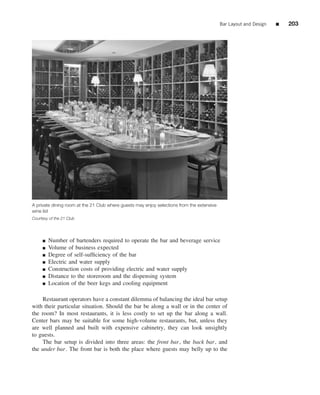 Bar Layout and Design   ■   203




A private dining room at the 21 Club where guests may enjoy selections from the extensive
wine list
Courtesy of the 21 Club




     ■   Number of bartenders required to operate the bar and beverage service
     ■   Volume of business expected
     ■   Degree of self-sufﬁciency of the bar
     ■   Electric and water supply
     ■   Construction costs of providing electric and water supply
     ■   Distance to the storeroom and the dispensing system
     ■   Location of the beer kegs and cooling equipment

    Restaurant operators have a constant dilemma of balancing the ideal bar setup
with their particular situation. Should the bar be along a wall or in the center of
the room? In most restaurants, it is less costly to set up the bar along a wall.
Center bars may be suitable for some high-volume restaurants, but, unless they
are well planned and built with expensive cabinetry, they can look unsightly
to guests.
    The bar setup is divided into three areas: the front bar, the back bar, and
the under bar. The front bar is both the place where guests may belly up to the
 