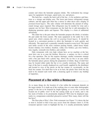 204   ■   Chapter 7 Bar and Beverages


                           counter and where the bartender prepares drinks. The workstation has storage
                           space for equipment, beverages, speed racks, ice, and glasses.
                                The back bar—usually the back wall of the bar—is for aesthetics and func-
                           tions as a storage and display area. The lower part houses refrigerated storage
                           cabinets, and the upper part often has a mirror or other decor and a display of
                           premium-brand liquors. The sales volume will determine the amount of refrig-
                           erated storage space required. One refrigerator may be needed for wine and a
                           separate one for beer. Most restaurants use the back bar to add atmosphere by
                           displaying premium spirits and liqueurs. This display is a form of subliminal
                           advertising.
                                The under bar is the part where the bartender prepares the drinks; it includes
                           the part under the front counter. The main equipment in the under bar is the
                           speed rack, which contains the well (or pouring) brand liquors. It should be
                           located in a convenient position to allow the bartender to work quickly and
                           efﬁciently. The speed rack is generally centrally located at waist level. The speed
                           rack holds several of the most common pouring brands, called house brand:
                           Scotch whiskey (two bottles), bourbon, vodka (two bottles), gin (two bottles),
                           rum, tequila, vermouth (two bottles), and cordials.
                                Only restaurants with very high volume have an ice machine at the bar;
                           most have one in or near the kitchen. However, a sanitary ice bin is critical
                           for a bar operation. The ice bin requires drainage; smaller restaurants manage
                           with a bus pan lined with a plastic bag. Above the ice bin is an area where
                           the bartender places glasses during the preparation of drinks. Kegs of draft beer
                           may be located either under the bar or in a nearby storeroom. The name and
                           logo of the beer is usually displayed on a pull handle supplied by the distributor
                           and located in view of the guests on the bar counter or, occasionally, on the
                           back bar counter. For draft beer to be at its best, the plastic lines from the keg
                           need to be cleaned each week with a cleansing agent to remove any buildup
                           of impurities.


                           Placement of a Bar within a Restaurant
                           As so many things do, the location of a bar within the restaurant depends on
                           the target market. Is it made up of the working class or some other demographic
                           group? Is the bar to be featured by bright lighting, or is it to be a service bar
                           located out of public view? Is the bar seating made up of stools, and is the
                           bar stock of bottles to be prominently displayed? Will wine be displayed sepa-
                           rately in a temperature-controlled glassed-in section? How many chairs will the
                           bar have?
                                The ﬂoor plan of Roy’s New York restaurant (see Figure 7.1) shows the bar
                           as item 6, located so that it has easy access from the entrance (item 1). If the
                           restaurant operator wants to highlight the bar, it is usually prominently lighted
 
