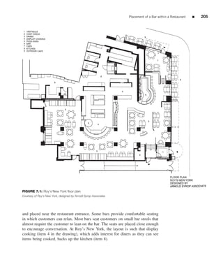 Placement of a Bar within a Restaurant   ■   205




FIGURE 7.1: Roy’s New York ﬂoor plan
Courtesy of Roy’s New York, designed by Arnold Syrop Associates




and placed near the restaurant entrance. Some bars provide comfortable seating
in which customers can relax. Most bars seat customers on small bar stools that
almost require the customer to lean on the bar. The seats are placed close enough
to encourage conversation. At Roy’s New York, the layout is such that display
cooking (item 4 in the drawing), which adds interest for diners as they can see
items being cooked, backs up the kitchen (item 8).
 