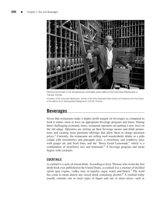 206   ■   Chapter 7 Bar and Beverages




                           Richard Gonzmart in his temperature-controlled wine cellar at the Columbia Restaurant in
                           Tampa, Florida
                           Courtesy of the Columbia Restaurant, winner of the Wine Spectator Best Award of Excellence and the Award
                           of Excellence from Distinguished Restaurants of North America




                           Beverages
                           Given that restaurants make a higher proﬁt margin on beverages as compared to
                           food it makes sense to have an appropriate beverage program and menu. During
                           these challenging economic times, restaurant operators are putting a new twist on
                           the old adage. Operators are stirring up their beverage menus and drink promo-
                           tions and creating more premium offerings that allow them to charge premium
                           prices.5 Currently, the restaurants are selling such nonalcoholic drinks as a pi˜ a
                                                                                                           n
                           colada with strawberries and pineapple juice, a strawberry and cranberry juice
                           with ginger ale and fresh lime, and the “Berry Good Lemonade,” which is a
                           combination of strawberry mix and lemonade.6 A beverage program and menu
                           begins with cocktails.


                           COCKTAILS
                           A cocktail is a style of mixed drink. According to Jerry Thomas who wrote the ﬁrst
                           drink book ever published in the United States, a cocktail was a mixture of distilled
                           spirits (gin, cognac, vodka, rum, or tequila), sugar, water, and bitters.7 The word
                           has come to mean almost any mixed drink containing alcohol.8 A cocktail today
                           usually contains one or more types of liquor and one or more mixes, such as
 