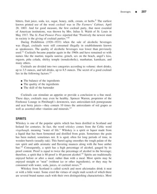 Beverages   ■   207


bitters, fruit juice, soda, ice, sugar, honey, milk, cream, or herbs.9 The earliest
known printed use of the word cocktail was in The Farmers’ Cabinet, April
28, 1803. And for good measure, the ﬁrst cocktail party, that most essential
of American institutions, was thrown by Mrs. Julius S. Walsh of St. Louis in
May 1917. The St. Paul Pioneer Press reported that “Positively the newest stunt
in society is the giving of cocktail parties.”10
     During Prohibition (1920–1933) when the sale of alcoholic beverages
was illegal, cocktails were still consumed illegally in establishments known
as speakeasies. The quality of alcoholic beverages was lower than previously
used.11 Cocktails became popular again in the 1960s and have remained so with
names like the martini, tequila sunrise, grinch, sex on the beach, angel’s kiss,
orgasm, pi˜ a colada, shirley temple (nonalcoholic), manhattan, kamikaze, and
            n
many others.
     Cocktails are divided into two categories according to volume: short drinks,
up to 3.5 ounces, and tall drinks, up to 8.5 ounces. The secret of a good cocktail
lies in the following factors:12

    ■   The balance of the ingredients
    ■   The quality of the ingredients
    ■   The skill of the bartender

    Cocktails can stimulate an appetite or provide a conclusion to a ﬁne meal.
These days, cocktails may even be healthy. Spencer Warren, proprietor of the
Firehouse Lounge in Pittsburgh’s downtown, uses antioxidant-rich pomegranate
and acai berry juices—they contain 10 times the antioxidants of red grapes as
well as assorted other vitamins and minerals.13


SPIRITS
Whiskey is one of the popular spirits which has been distilled in Scotland and
Ireland for centuries. In fact, the word whiskey comes from the Celtic word
visgebaugh, meaning “water of life.” Whiskey is a spirit or liquor made from
a liquid that has been fermented and distilled from grain. Sometimes the grain
has been malted, sometimes not. It is aged, often for long periods of time, in
wooden barrels (usually oak). This barrel-aging smoothes the rough palate of the
raw spirit and adds aromatic and ﬂavoring nuances along with the base amber
hue.14 Consequently, a spirit has a high percentage of alcohol, gauged by its
proof content. Proof is equal to twice the percentage of alcohol in the beverage;
therefore, a spirit that is 80 proof is 40 percent alcohol.15 Spirits are traditionally
enjoyed before or after a meal, rather than with a meal. Most spirits may be
enjoyed straight or “neat” (without ice or other ingredients), or they may be
consumed with water, soda, juices, or cocktail mixes.16
     Whiskey from Scotland is called scotch and most aﬁcionados drink it neat
or with a little water. Some extol the virtues of single malt scotch of which there
are several brand names each with their own distinguishing characteristics. Most
 
