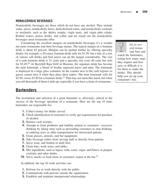 Bartenders    ■    209


NONALCOHOLIC BEVERAGES
Nonalcoholic beverages are those which do not have any alcohol. They include
sodas, juices, nonalcoholic beers, dealcoholized wines, and nonalcoholic cocktails
or mocktails, such as the shirley temple, virgin mary, and virgin pi˜ a colada.
                                                                           n
Bottled waters, power drinks, and coffee and tea round out the nonalcoholic
beverages most restaurants offer.
     Considering the excellent margins on nonalcoholic beverages it’s a wonder
                                                                                                   Go to sev-
not more restaurants tout their beverage menus. The typical margin on a fountain
                                                                                                   eral restau-
drink is about 85 percent. Margins can be pushed further by offering specialty
                                                                                                   rant bars and
drinks; for example, a 20-ounce fountain drink sells for $1.59; but a line of a mix
                                                                                        watch the bartenders,
of various soft drinks and fruit juices can up the margin considerably. The cost
                                                                                        noting how many steps
of a soda fountain drink is 31 cents and a specialty mix costs 40 cents but sells
                                                                                        they require and how
for $2.49.20 At Berryhill Baja Grill in Houston, the signature drink has become
                                                                                        easy or difﬁcult it is
the mint lemonade, a blend of freshly squeezed juices and mint. The lemonade
                                                                                        for them to make the
is displayed in a large glass container on the counter next to the cash register so
                                                                                        drinks. This should
guests cannot miss it when they place their orders. The mint lemonade sells for
                                                                                        help you set up your
$2.50, versus $1.89 for a fountain drink.21 That may not seem like much, but when
                                                                                        restaurant’s bar.
you sell thousands of them it adds up, especially if you have a chain of restaurants.


Bartenders
The recruitment and selection of a great bartender is, obviously, critical to the
success of the beverage operation of a restaurant. Here are the top 10 tasks
bartenders are responsible for:

     1. Collect money for drinks served.
     2. Check identiﬁcation of customers to verify age requirements for purchase
        of alcohol.
     3. Balance cash receipts.
     4. Attempt to limit problems and liability related to customers’ excessive
        drinking by taking steps such as persuading customers to stop drinking,
        or ordering taxis or other transportation for intoxicated patrons.
     5. Clean glasses, utensils, and bar equipment.
     6. Take beverage orders from serving staff or directly from patrons.
     7. Serve wine, and bottled or draft beer.
     8. Clean bars, work areas, and tables.
     9. Mix ingredients, such as liquor, soda, water, sugar, and bitters, to prepare
        cocktails and other drinks.
    10. Serve snacks or food items to customers seated at the bar.22

    In addition, the top 10 work activities are:

     1. Perform for or work directly with the public.
     2. Communicate with persons outside the organization.
     3. Establish and maintain interpersonal relationships.
 