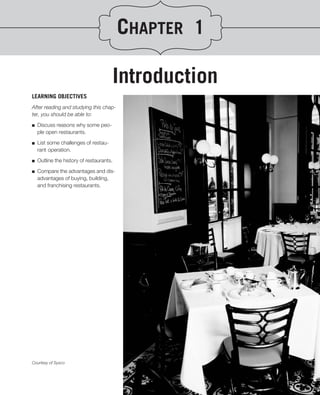 CHAPTER 1

                                      Introduction
LEARNING OBJECTIVES
After reading and studying this chap-
ter, you should be able to:
.
■ Discuss reasons why some peo-
   ple open restaurants.

■   List some challenges of restau-
    rant operation.

■   Outline the history of restaurants.

■   Compare the advantages and dis-
    advantages of buying, building,
    and franchising restaurants.




Courtesy of Sysco
 