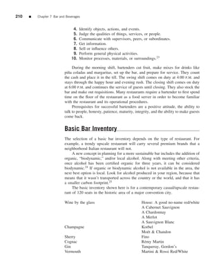 210   ■   Chapter 7 Bar and Beverages


                                4.   Identify objects, actions, and events.
                                5.   Judge the qualities of things, services, or people.
                                6.   Communicate with supervisors, peers, or subordinates.
                                7.   Get information.
                                8.   Sell or inﬂuence others.
                                9.   Perform general physical activities.
                               10.   Monitor processes, materials, or surroundings.23

                                During the morning shift, bartenders cut fruit, make mixes for drinks like
                           pi˜ a coladas and margaritas, set up the bar, and prepare for service. They count
                             n
                           the cash and place it in the till. The swing shift comes on duty at 4:00 P.M. and
                           stays through the happy hour and evening rush. The closing shift comes on duty
                           at 6:00 P.M. and continues the service of guests until closing. They also stock the
                           bar and make out requisitions. Many restaurants require a bartender to ﬁrst spend
                           time on the ﬂoor of the restaurant as a food server in order to become familiar
                           with the restaurant and its operational procedures.
                                Prerequisites for successful bartenders are a positive attitude, the ability to
                           talk to people, honesty, patience, maturity, integrity, and the ability to make guests
                           come back.


                           Basic Bar Inventory
                           The selection of a basic bar inventory depends on the type of restaurant. For
                           example, a trendy upscale restaurant will carry several premium brands that a
                           neighborhood Italian restaurant will not.
                                A new concept in planning for a more sustainable bar includes the addition of
                           organic, “biodynamic,” and/or local alcohol. Along with meeting other criteria,
                           once alcohol has been certiﬁed organic for three years, it can be considered
                           biodynamic.24 If organic or biodynamic alcohol is not available in the area, the
                           next best option is local. Look for alcohol produced in your region, because that
                           means that it wasn’t transported across the country or the world, and that it has
                           a smaller carbon footprint.25
                                The basic inventory shown here is for a contemporary casual/upscale restau-
                           rant of 120 seats in the historic area of a major convention city.

                           Wine by the glass                                House: A good no-name red/white
                                                                            A Cabernet Sauvignon
                                                                            A Chardonnay
                                                                            A Merlot
                                                                            A Sauvignon Blanc
                           Champagne                                        Korbel
                                                                            Mo¨ t & Chandon
                                                                               e
                           Sherry                                           Fino
                           Cognac                                           R´ my Martin
                                                                             e
                           Gin                                              Tanqueray, Gordon’s
                           Vermouth                                         Martini & Rossi Red/White
 