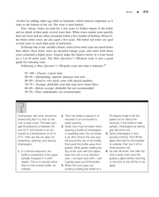Wines     ■     213


clariﬁed by adding either egg white or bentonite, which removes impurities as it
sinks to the bottom of the vat. The wine is then bottled.
     Fine vintage wines are kept for a few years to further mature in the bottle
and are drunk at their peak, several years later. White wines mature more quickly
than red wines and are often consumed within a few months of bottling. However,
the better white wines are also aged a few years. The better red wines are aged
several years to reach their peak of perfection.
     In Europe due to the variable climate, wines from some years are much better
than others; these better years are declared vintage years, and wines from those
years command a higher price. Experts judge the relative merits of a wine based
on a 1-to-10 point scale. The Wine Spectator’s 100-point scale is also a good
guide for selecting wine.
     Following is Wine Spectator’s 100-point scale and what it indicates:26

       95–100—Classic; a great wine
       90–94—Outstanding; superior character and style
       80–89—Good to very good; wine with special qualities
       70–79—Average; drinkable wine that may have minor ﬂaws
       60–69—Below average; drinkable but not recommended
       50–59—Poor; undrinkable, not recommended




 Champagne, like wine, should be        2. Then the bottle is placed in or         45-degree angle to let the
 stored lying ﬂat in a rack so the         returned to an ice bucket to            gases out for about ﬁve
 cork is kept moist. The best stor-        await opening.                          seconds. If the bottle is held
 age temperature is between 50          3. Great care must be taken when           upright, champagne as well as
 and 55◦ F and served in an ice            opening a bottle of champagne           gas will come out.
 bucket at a temperature of 43 to          or sparkling wine: Do not shake      5. Serve champagne in two
 47◦ F. Here are the six steps for         it up, ﬁrst remove the wire and         pouring motions: First ﬁll the
 presenting, opening, and serving          foil around the top of the bottle,      glass and wait for the bubbles
 champagne.                                then point the bottle away from         to subside, then top it off to
                                           guests. While gently holding the        three-quarters full.
 1. In a formal restaurant, the            top of the cork with the napkin,     6. As with all wines, ﬁrst offer the
    bottle is presented to the guest       twist the cork in one direction         host a taste, then pour the
    partially wrapped in a cloth           only—not back and forth—until           guests a glass before returning
    napkin. This is to double check        it gently pops out of the bottle.       to the host to top off his or her
    that it is the correct bottle, as   4. When the cork pops out,                 glass.
    ordered.                               continue holding the bottle at a
 