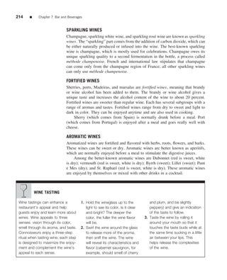 214    ■     Chapter 7 Bar and Beverages


                              SPARKLING WINES
                              Champagne, sparkling white wine, and sparkling ros´ wine are known as sparkling
                                                                                 e
                              wines. The “sparkling” part comes from the addition of carbon dioxide, which can
                              be either naturally produced or infused into the wine. The best-known sparkling
                              wine is champagne, which is mostly used for celebrations. Champagne owes its
                              unique sparkling quality to a second fermentation in the bottle, a process called
                              m´ thode champenoise. French and international law stipulates that champagne
                                e
                              can come only from the champagne region of France; all other sparkling wines
                              can only use m´ thode champenoise.
                                              e

                              FORTIFIED WINES
                              Sherries, ports, Madeiras, and marsalas are fortiﬁed wines, meaning that brandy
                              or wine alcohol has been added to them. The brandy or wine alcohol gives a
                              unique taste and increases the alcohol content of the wine to about 20 percent.
                              Fortiﬁed wines are sweeter than regular wine. Each has several subgroups with a
                              range of aromas and tastes. Fortiﬁed wines range from dry to sweet and light to
                              dark in color. They can be enjoyed anytime and are also used in cooking.
                                  Sherry (which comes from Spain) is normally drunk before a meal. Port
                              (which comes from Portugal) is enjoyed after a meal and goes really well with
                              cheese.

                              AROMATIC WINES
                              Aromatized wines are fortiﬁed and ﬂavored with herbs, roots, ﬂowers, and barks.
                              These wines can be sweet or dry. Aromatic wines are better known as aperitifs,
                              which are normally enjoyed before a meal to stimulate the digestive juices.
                                   Among the better-known aromatic wines are Dubonnet (red is sweet, white
                              is dry); vermouth (red is sweet, white is dry); Byrrh (sweet); Lillet (sweet); Punt
                              e Mes (dry); and St. Raphael (red is sweet, white is dry). These aromatic wines
                              are enjoyed by themselves or mixed with other drinks in a cocktail.



           WINE TASTING

 Wine tastings can enhance a           1. Hold the wineglass up to the             and plum, and be slightly
 restaurant’s appeal and help             light to see its color. Is it clear      peppery) and give an indication
 guests enjoy and learn more about        and bright? The deeper the               of the taste to follow.
 wines. Wine appeals to three             color, the fuller the wine ﬂavor      3. Taste the wine by rolling it
 senses: vision through its color,        will be.                                 around your mouth so that it
 smell through its aroma, and taste.   2. Swirl the wine around the glass          touches the taste buds while at
 Connoisseurs enjoy a three-step          to release more of the aroma,            the same time sucking in a little
 ritual when tasting wine; each step      then sniff the wine. The wine            air between your lips. This
 is designed to maximize the enjoy-       will reveal its characteristics and      helps release the complexities
 ment and complement the wine’s           ﬂavor (cabernet sauvignon, for           of the wine.
 appeal to each sense.                    example, should smell of cherry
 