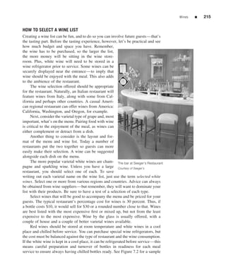 Wines   ■   215


HOW TO SELECT A WINE LIST
Creating a wine list can be fun, and to do so you can involve future guests—that’s
the tasting part. Before the tasting experience, however, let’s be practical and see
how much budget and space you have. Remember,
the wine has to be purchased, so the larger the list,
the more money will be sitting in the wine store-
room. Plus, white wine will need to be stored in a
wine refrigerator prior to service. Some wines can be
securely displayed near the entrance—to imply that
wine should be enjoyed with the meal. This also adds
to the ambience of the restaurant.
     The wine selection offered should be appropriate
for the restaurant. Naturally, an Italian restaurant will
feature wines from Italy, along with some from Cal-
ifornia and perhaps other countries. A casual Ameri-
can regional restaurant can offer wines from America:
California, Washington, and Oregon, for example.
     Next, consider the varietal type of grape and, most
important, what’s on the menu. Pairing food with wine
is critical to the enjoyment of the meal, as wines can
either complement or detract from a dish.
     Another thing to consider is the layout and for-
mat of the menu and wine list. Today a number of
restaurants put the two together so guests can more
easily make their selection. A wine can be suggested
alongside each dish on the menu.
     The more popular varietal white wines are cham- The bar at Seeger’s Restaurant
pagne and sparkling wine. Unless you have a large Courtesy of Seeger’s
restaurant, you should select one of each. To save
writing out each varietal name on the wine list, just use the term selected white
wines. Select one or more from various regions and countries. Advice can always
be obtained from wine suppliers—but remember, they will want to dominate your
list with their products. Be sure to have a test of a selection of each type.
     Select wines that will be good to accompany the menu and be priced for your
guests. The typical restaurant’s percentage cost for wines is 30 percent. Thus, if
a bottle costs $10, it would sell for $30 or a rounded number close to that. Wines
are best listed with the most expensive ﬁrst or mixed up, but not from the least
expensive to the most expensive. Wine by the glass is usually offered, with a
couple of house and a couple of better varietal wines available.
     Red wines should be stored at room temperature and white wines in a cool
place and chilled before service. You can purchase special wine refrigerators, but
the cost must be balanced against the type of restaurant and the wine consumption.
If the white wine is kept in a cool place, it can be refrigerated before service—this
means careful preparation and turnover of bottles in readiness for each meal
service to ensure always having chilled bottles ready. See Figure 7.2 for a sample
 