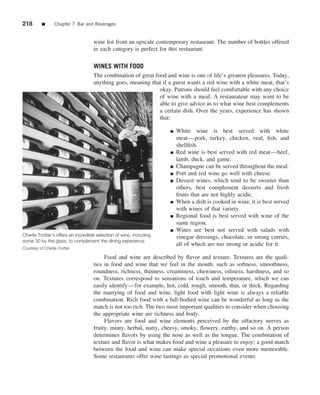 218        ■      Chapter 7 Bar and Beverages


                                     wine list from an upscale contemporary restaurant. The number of bottles offered
                                     in each category is perfect for this restaurant.

                                     WINES WITH FOOD
                                     The combination of great food and wine is one of life’s greatest pleasures. Today,
                                     anything goes, meaning that if a guest wants a red wine with a white meat, that’s
                                                                okay. Patrons should feel comfortable with any choice
                                                                of wine with a meal. A restaurateur may want to be
                                                                able to give advice as to what wine best complements
                                                                a certain dish. Over the years, experience has shown
                                                                that:

                                                                      ■   White wine is best served with white
                                                                          meat—pork, turkey, chicken, veal, ﬁsh, and
                                                                          shellﬁsh.
                                                                      ■   Red wine is best served with red meat—beef,
                                                                          lamb, duck, and game.
                                                                      ■   Champagne can be served throughout the meal.
                                                                      ■   Port and red wine go well with cheese.
                                                                      ■   Dessert wines, which tend to be sweeter than
                                                                          others, best complement desserts and fresh
                                                                          fruits that are not highly acidic.
                                                                      ■   When a dish is cooked in wine, it is best served
                                                                          with wines of that variety.
                                                                      ■   Regional food is best served with wine of the
                                                                          same region.
                                                                      ■   Wines are best not served with salads with
Charlie Trotter’s offers an incredible selection of wine, including       vinegar dressings, chocolate, or strong curries,
some 30 by the glass, to complement the dining experience
                                                                          all of which are too strong or acidic for it.
Courtesy of Charlie Trotter

                                          Food and wine are described by ﬂavor and texture. Textures are the quali-
                                     ties in food and wine that we feel in the mouth, such as softness, smoothness,
                                     roundness, richness, thinness, creaminess, chewiness, oiliness, harshness, and so
                                     on. Textures correspond to sensations of touch and temperature, which we can
                                     easily identify—for example, hot, cold, rough, smooth, thin, or thick. Regarding
                                     the marrying of food and wine, light food with light wine is always a reliable
                                     combination. Rich food with a full-bodied wine can be wonderful as long as the
                                     match is not too rich. The two most important qualities to consider when choosing
                                     the appropriate wine are richness and body.
                                          Flavors are food and wine elements perceived by the olfactory nerves as
                                     fruity, minty, herbal, nutty, cheesy, smoky, ﬂowery, earthy, and so on. A person
                                     determines ﬂavors by using the nose as well as the tongue. The combination of
                                     texture and ﬂavor is what makes food and wine a pleasure to enjoy; a good match
                                     between the food and wine can make special occasions even more memorable.
                                     Some restaurants offer wine tastings as special promotional events.
 