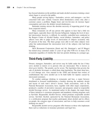 220   ■   Chapter 7 Bar and Beverages


                           has focused attention on the problem and made alcohol awareness training a must
                           where liquor is served to the public.
                                Many people serving liquors—bartenders, servers, and managers—are ﬁrst
                           concerned with sales volume. Concern about drunkenness comes only after a
                           customer causes a problem. Happy hours and two-for-ones do increase liquor
                           consumption and move the drinker toward drunkenness.
                                Bartender training stresses the absolute necessity of requesting proof of age
                           from suspected minors.
                                Many restaurants cut off any person who appears to have had a little too
                           much liquor, especially those who become belligerent. Judging the level of alco-
                           hol intoxication, however, is difﬁcult. In carefully controlled tests conducted at
                           the Rutgers Center of Alcohol Studies, social drinkers, bartenders, and police
                           ofﬁcers were able to judge levels of intoxication of subjects accurately only
                           25 percent of the time. The three groups were able to tell when subjects were
                           sober but underestimated the intoxication level of the subjects who had been
                           drinking.
                                S&A Restaurant Corporation (Steak and Ale, Bennigan’s, and JJ Muggs)
                           has turned away customers under 21 years of age after 9:00 P.M. in many of its
                           restaurants regardless of whether the state law permits drinking at a younger age.


                           Third-Party Liability
                           Owners, managers, bartenders, and servers may be liable under the law if they
                           serve alcohol to minors or to persons who are intoxicated. This is known as
                           third -party liability. The penalty can be severe. The legislation that governs the
                           sale of alcoholic beverages is called dram shop legislation. The dram shop laws,
                           or civil damage acts, were enacted in the 1850s and dictated that owners of
                           establishments that serve alcohol are to be held liable for injuries caused by
                           intoxicated customers.
                                To combat underage drinking in restaurants and bars, a major brewery
                           distributed to licensed establishments a booklet showing the authentic design
                           and layout of each state’s driver’s license. Trade associations, such as the
                           National Restaurant Association, have, together with other major corporations,
                           produced a number of preventive measures and programs aimed at responsible
                           alcohol beverage service. As mentioned earlier in the chapter, the major thrust
                           of these initiatives is awareness programs and mandatory training programs such
                           as ServSafe: Responsible Alcohol Service, which promotes responsible alcohol
                           service. ServSafe Alcohol, sponsored by the National Restaurant Association,
                           is a certiﬁcation program that teaches participants about alcohol and its effects
                           on people, the common signs of intoxication, and how to help customers avoid
                           drinking too much.29
                                Responsible alcohol service programs offer bonuses to those who implement
                           them such as reductions in insurance premiums and legal fees.
 