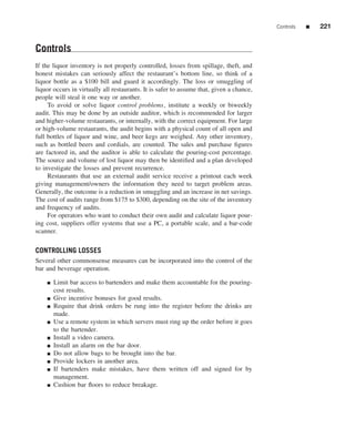 Controls   ■   221


Controls
If the liquor inventory is not properly controlled, losses from spillage, theft, and
honest mistakes can seriously affect the restaurant’s bottom line, so think of a
liquor bottle as a $100 bill and guard it accordingly. The loss or smuggling of
liquor occurs in virtually all restaurants. It is safer to assume that, given a chance,
people will steal it one way or another.
     To avoid or solve liquor control problems, institute a weekly or biweekly
audit. This may be done by an outside auditor, which is recommended for larger
and higher-volume restaurants, or internally, with the correct equipment. For large
or high-volume restaurants, the audit begins with a physical count of all open and
full bottles of liquor and wine, and beer kegs are weighed. Any other inventory,
such as bottled beers and cordials, are counted. The sales and purchase ﬁgures
are factored in, and the auditor is able to calculate the pouring-cost percentage.
The source and volume of lost liquor may then be identiﬁed and a plan developed
to investigate the losses and prevent recurrence.
     Restaurants that use an external audit service receive a printout each week
giving management/owners the information they need to target problem areas.
Generally, the outcome is a reduction in smuggling and an increase in net savings.
The cost of audits range from $175 to $300, depending on the site of the inventory
and frequency of audits.
     For operators who want to conduct their own audit and calculate liquor pour-
ing cost, suppliers offer systems that use a PC, a portable scale, and a bar-code
scanner.

CONTROLLING LOSSES
Several other commonsense measures can be incorporated into the control of the
bar and beverage operation.

    ■   Limit bar access to bartenders and make them accountable for the pouring-
        cost results.
    ■   Give incentive bonuses for good results.
    ■   Require that drink orders be rung into the register before the drinks are
        made.
    ■   Use a remote system in which servers must ring up the order before it goes
        to the bartender.
    ■   Install a video camera.
    ■   Install an alarm on the bar door.
    ■   Do not allow bags to be brought into the bar.
    ■   Provide lockers in another area.
    ■   If bartenders make mistakes, have them written off and signed for by
        management.
    ■   Cushion bar ﬂoors to reduce breakage.
 