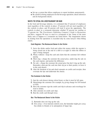 222   ■   Chapter 7 Bar and Beverages


                               ■   Set up a system that allows employees to report incidents anonymously.
                               ■   Be careful in hiring employees for the beverage operation; check references
                                   and do background checks.

                           WAYS TO STEAL IN A RESTAURANT OR BAR
                           In the food and beverage industry, it is estimated that 25 percent of employees
                           steal regardless of the controls in place; 25 percent will not steal regardless of
                           the controls in place; and 50 percent will steal if given the opportunity. The
                           controls in place in a restaurant determine whether 25 percent are stealing or
                           75 percent are. The Practitioners Publishing Company’s Guide to Restaurants
                           and Bars, suggests 99 ways to steal in a restaurant or bar. Some of the more
                           likely ones to happen to a restaurant are listed below. The imagination shown
                           in stealing from bar operations is exceeded only by some lawyers when billing
                           clients.

                               Cash Register: The Restaurant Owner Is the Victim

                               1. Serve the drinks and/or food and collect the money while the register is
                                  being closed out at the end of a shift or at night or when the ribbon or
                                  tape is being changed.
                               2. Phony walkout—keep the cash and claim that the customer left without
                                  paying.
                               3. Short ring—charge the customer the actual price, under-ring the sale on
                                  the cash register, and pocket the difference.
                               4. No sale—charge the customer the actual price but don’t ring up the sale.
                                  Bartenders often put the cash into their tip jar or their pocket, or leave it
                                  in the cash drawer.
                               5. Alter the breakout of tip and check amounts on credit card receipts, then
                                  overstate the tips and understate the checks.

                               The Customer Is the Victim

                               1. Jam the cash drawer during critical hours so that it must be left open.
                               2. Shortchange the customer (for example, by giving change for $10 instead
                                  of $20).
                               3. Have the customer sign the credit card slip in advance and overcharge for
                                  food or drinks.
                               4. Alter amounts on credit card slips.
                               5. Run the credit card through twice.

                               Bar: The Restaurant Owner Is the Victim

                                 1. Bartender does not ring up the sale.
                                 2. Give away—if no internal controls exist, the bartender might give away
                                    free drinks to friends or in anticipation of larger tips.
 