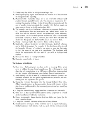 Controls   ■   223


 3. Undercharge for drinks in anticipation of larger tips.
 4. Pour higher-quality liquor than ordered and mention it to the customer
    in anticipation of a larger tip.
 5. Phantom bottle—bartender brings his or her own bottle of liquor and
    pockets the cash earned from its sale. This scheme is much more dev-
    astating than merely stealing a bottle of liquor because even though the
    cost of a stolen bottle is nominal (for example, $10), the lost margin on
    sales from the bottle is signiﬁcant (perhaps $90).
 6. The bartender and the cocktail server collude to overcome the dual inven-
    tory control system. In a precheck system, the cocktail server inputs the
    drink order and the bartender releases the drinks based on the documen-
    tation system. The two systems provide independent totals, which can be
    reconciled. However, if there is collusion, the server does not enter the
    drinks into the system but the bartender makes and releases them.
 7. Barter—bartender trades the cook free drinks for free dinners.
 8. Kickbacks—a liquor distributor provides kickbacks. Kickback schemes
    can be difﬁcult to detect. For example, if the distributor offers to sell
    the bartender 10 cases of vodka for the price of nine, the bartender
    receives the value of one case as a commission. The distributor will
    charge the restaurant for 10 cases and 10 cases will be delivered and
    counted.
 9. Provide free drinks to visiting bartenders.
10. Bartender steals bottles of liquor.

The Customer Is the Victim

 1. Short-pour—bartender pours less than a shot to cover up drinks given
    away or sold on the side. Some bartenders do this by bringing in a shot
    glass that is 1 ounce instead of an 1.25 ounces. Therefore, it appears that
    they are pouring a full measure when, in fact, they are short-pouring.
 2. Short-pouring can also be done on a computerized dispenser system—the
    bartender dispenses and the system registers one shot; however, the bar-
    tender pours the liquor into two glasses.
 3. Charge the customer the regular price but ring up the happy-hour price.
    (Many bartenders cover up the cash register display with pictures of their
    dog, boat, or children to keep the customer from noticing how much has
    been rung up.)
 4. Charge for complimentary happy-hour hors d’oeuvres and bar snacks.
 5. Omit most of the liquor from blended fruit drinks (especially if several
    drinks have been served to the customer).
 6. Pour a lower-quality liquor after the ﬁrst few drinks and charge for the
    more expensive brand.
 7. Charge the customer for more drinks than actually served.
 8. Resell returned beverages. (If the customer leaves an expensive liqueur,
    the bartender may stack it in the back and resell it to the next customer.)
 