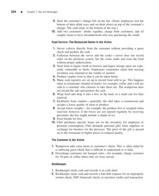 224   ■   Chapter 7 Bar and Beverages


                                9. Steal the customer’s change left on the bar. (Some employees wet the
                                   bottom of their drink trays and set them down on top of the customer’s
                                   change. The cash sticks to the bottom of the tray.)
                               10. Add two customers’ drinks together, charge both customers, and (if
                                   caught) claim to have misunderstood who was purchasing the round.

                               Food Service: The Restaurant Owner Is the Victim

                                1. Server collects directly from the customer without providing a guest
                                   check and pockets the cash.
                                2. Collusion between the server and the cooks—server does not record
                                   order on the precheck system, but the cooks make and issue the food
                                   without proper authorization.
                                3. Steal food or liquor (walk-in freezers and liquor storage areas are espe-
                                   cially vulnerable to theft). Employees sometimes claim that missing
                                   inventory was returned to the vendor or spoiled.
                                4. Produce surplus food so that it can be taken home.
                                5. Many cash registers are set up to record food sold to go. This happens
                                   often in restaurants situated in hotels; for example, coffee and a roll are
                                   sold to a customer who chooses to take them out. The waitperson does
                                   not record the sale and pockets the cash.
                                6. Wrap food and drop it into a box in the back or a trash can for later
                                   retrieval.
                                7. Kickbacks from vendors—generally, the chef takes a commission and
                                   accepts a lower quality of meat or produce.
                                8. Accept lower weights—for example, the produce box is weighed when
                                   received; however, if the boxes are not opened regularly by receiving
                                   personnel, the box might include a chunk of ice.
                                9. Feed friends for free.
                               10. Chef purchases speciﬁc items not on the inventory for employee or
                                   personal consumption. Chef demands personal gifts from suppliers in
                                   exchange for business for the purveyor. The price of the gift is passed
                                   on to the restaurant in higher prices or reduced quality.

                               The Customer Is the Victim

                               1. Waitperson adds extra items to customer’s check. This is often aided by
                                  a confusing guest check that is difﬁcult to understand or is faint.
                               2. Overcharge customers for banquet sales—for example, charge customer
                                  for 10 pots of coffee when only six were served.

                               Bookkeeper

                               1. Bookkeeper steals cash and records it as cash short.
                               2. Bookkeeper steals cash and records a bad debt expense for an improperly
                                  written check, NSF (bounced) check, or incorrect credit card transaction.
 