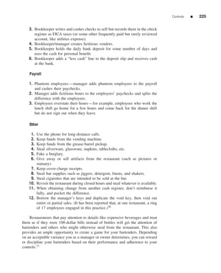 Controls   ■   225


    3. Bookkeeper writes and cashes checks to self but records them in the check
       register as FICA taxes (or some other frequently paid but rarely reviewed
       account, like utilities expense).
    4. Bookkeeper/manager creates ﬁctitious vendors.
    5. Bookkeeper holds the daily bank deposit for some number of days and
       uses the cash for personal beneﬁt.
    6. Bookkeeper adds a “less cash” line to the deposit slip and receives cash
       at the bank.

    Payroll

    1. Phantom employees—manager adds phantom employees to the payroll
       and cashes their paychecks.
    2. Manager adds ﬁctitious hours to the employees’ paychecks and splits the
       difference with the employees.
    3. Employees overstate their hours—for example, employees who work the
       lunch shift go home for a few hours and come back for the dinner shift
       but do not sign out when they leave.

    Other

     1.   Use the phone for long-distance calls.
     2.   Keep funds from the vending machine.
     3.   Keep funds from the grease-barrel pickup.
     4.   Steal silverware, glassware, napkins, tablecloths, etc.
     5.   Fake a burglary.
     6.   Give away or sell artifacts from the restaurant (such as pictures or
          statuary).
     7.   Keep cover-charge receipts.
     8.   Steal bar supplies such as jiggers, detergent, linens, and shakers.
     9.   Steal cigarettes that are intended to be sold at the bar.
    10.   Revisit the restaurant during closed hours and steal whatever is available.
    11.   When obtaining change from another cash register, don’t reimburse it
          fully, and pocket the difference.
    12.   Borrow the manager’s keys and duplicate the void key, then void out
          entire or partial sales. (It has been reported that, at one restaurant, a ring
          of 17 employees engaged in this practice.)30

     Restaurateurs that pay attention to details like expensive beverages and treat
them as if they were 100-dollar bills instead of bottles will get the attention of
bartenders and others who might otherwise steal from the restaurant. This also
provides an ample opportunity to create a game for your bartenders. Depending
on an acceptable variance you as a manager or owner determines, you can reward
or discipline your bartenders based on their performance and adherence to your
controls.31
 