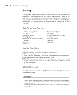226   ■   Chapter 7 Bar and Beverages



                           Summary
                           Restaurant bar and beverage operations present operators with challenges and
                           opportunities. The challenges begin with training or transferring a liquor license
                           and operating with strict controls. Establishing and maintaining a program is not
                           only critical to the restaurant’s success but is also socially responsible. Oppor-
                           tunities exist for creating exciting cocktails and for the combination of wine
                           with food.


                           Key Terms and Concepts
                           Alcoholic beverage license                        Premium-brand liquors
                           Back bar                                          Pull handle
                           Biodynamic alcohol                                Responsible alcoholic beverage
                           Control problem                                      service
                           Department of Alcoholic Beverage                  Third-party liability
                              Control                                        Under bar
                           Front bar                                         Well brands
                           Holding area


                           Review Questions
                           1.   Outline the steps involved in obtaining a liquor license.
                           2.   Draw a rough sketch of a bar layout.
                           3.   Write a mission and prepare a responsible alcoholic beverage service program.
                           4.   Suggest six entr´ es and wines to accompany them.
                                                e
                           5.   List the ways that your restaurant bartender might try to steal from you and
                                explain what preventive measures you will install to ensure 100 percent control
                                of your beverages.


                           Internet Exercise
                           Look for restaurant wine lists on the Internet and check the different types of
                           varietal wines offered.


                           Endnotes
                           1. Jennifer Hudson-Taylor and Douglas Robert Brown, The Food Service Professional Guide to
                              Building Restaurant Proﬁts: How to Ensure Maximum Results, Ocala, FL: Atlantic Publishing
                              Group, 2003, p. 17.
                           2. California Department of Alcoholic Beverage Control. www.abc.ca.gov/permits/licensetypes.html.
                              September, 2009.
 