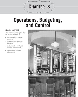 CHAPTER 8

                Operations, Budgeting,
                     and Control
LEARNING OBJECTIVES
After reading and studying this chap-
ter, you should be able to:
.
■ Describe front-of-the-house

   operations.
■   Describe back-of-the-house
    operations.

■   Identify ways to control food,
    beverage, and labor costs.

■   Discuss methods of guest
    check control.
 