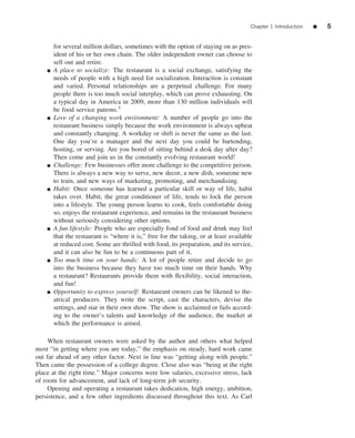 Chapter 1 Introduction   ■   5


        for several million dollars, sometimes with the option of staying on as pres-
        ident of his or her own chain. The older independent owner can choose to
        sell out and retire.
    ■   A place to socialize: The restaurant is a social exchange, satisfying the
        needs of people with a high need for socialization. Interaction is constant
        and varied. Personal relationships are a perpetual challenge. For many
        people there is too much social interplay, which can prove exhausting. On
        a typical day in America in 2009, more than 130 million individuals will
        be food service patrons.3
    ■   Love of a changing work environment: A number of people go into the
        restaurant business simply because the work environment is always upbeat
        and constantly changing. A workday or shift is never the same as the last.
        One day you’re a manager and the next day you could be bartending,
        hosting, or serving. Are you bored of sitting behind a desk day after day?
        Then come and join us in the constantly evolving restaurant world!
    ■   Challenge: Few businesses offer more challenge to the competitive person.
        There is always a new way to serve, new decor, a new dish, someone new
        to train, and new ways of marketing, promoting, and merchandising.
    ■   Habit: Once someone has learned a particular skill or way of life, habit
        takes over. Habit, the great conditioner of life, tends to lock the person
        into a lifestyle. The young person learns to cook, feels comfortable doing
        so, enjoys the restaurant experience, and remains in the restaurant business
        without seriously considering other options.
    ■   A fun lifestyle: People who are especially fond of food and drink may feel
        that the restaurant is “where it is,” free for the taking, or at least available
        at reduced cost. Some are thrilled with food, its preparation, and its service,
        and it can also be fun to be a continuous part of it.
    ■   Too much time on your hands: A lot of people retire and decide to go
        into the business because they have too much time on their hands. Why
        a restaurant? Restaurants provide them with ﬂexibility, social interaction,
        and fun!
    ■   Opportunity to express yourself: Restaurant owners can be likened to the-
        atrical producers. They write the script, cast the characters, devise the
        settings, and star in their own show. The show is acclaimed or fails accord-
        ing to the owner’s talents and knowledge of the audience, the market at
        which the performance is aimed.

     When restaurant owners were asked by the author and others what helped
most “in getting where you are today,” the emphasis on steady, hard work came
out far ahead of any other factor. Next in line was “getting along with people.”
Then came the possession of a college degree. Close also was “being at the right
place at the right time.” Major concerns were low salaries, excessive stress, lack
of room for advancement, and lack of long-term job security.
     Opening and operating a restaurant takes dedication, high energy, ambition,
persistence, and a few other ingredients discussed throughout this text. As Carl
 