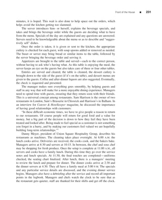 Front of the House   ■   231


minutes, it is hoped. This wait is also done to help space out the orders, which
helps avoid the kitchen getting too slammed.
     The server introduces him- or herself, explains the beverage specials, and
takes and brings the beverage order while the guests are deciding what to have
from the menu. Specials of the day are explained and any questions are answered.
Servers need to be knowledgeable about the menu so as to describe and “sugges-
tively sell” dishes.
     Once the order is taken, it is given or sent to the kitchen, the appropriate
cutlery is checked for each guest, with soup spoons added or removed as needed.
The buser or server may bring bread or similar items to the table, followed by
the server bringing the beverage order and serving it.
     Appetizers are brought to the table and served—each to the correct person,
without having to ask who’s having what. As this table is enjoying the meal, the
server keeps an eye on the guests but also takes care of three or four other tables.
     Entr´ es are served and cleared, the table is cleaned, the dessert cutlery is
          e
brought down to the side of the guest (if it’s on the table), and dessert menus are
given to the guests. Coffee and after-dinner liquors are also suggested. Eventually,
the check is requested and presented.
     The manager makes sure everything goes smoothly, by helping guests and
staff in any way that will make for a more enjoyable dining experience. Managers
need to spend time with guests, ensuring that they return soon with their friends.
This is a universal concept among restaurants. Sam Harrison is the owner of two
restaurants in London, Sam’s Brasserie in Chiswick and Harrison’s in Balham. In
an interview for Caterer & Hotelkeeper magazine, he discussed the importance
of having good relationships with customers:
     “In these difﬁcult economic times, we have to give people a reason to return
to our restaurants. Of course people will return for good food and a value for
money, but a big part of the decision is down to how they feel they have been
treated and looked after. Being made to feel special as a customer is not something
you forget in a hurry, and by making our customers feel valued we are hopefully
building long-term relationships.”1
     Danny Meyer, president of Union Square Hospitality Group, describes his
restaurants as machines. The cleaning takes place overnight. At 6:00 A.M. the
lunch cooks arrive. Deliveries are received, the cooks cook, and the bakers bake.
Managers arrive at 8:30 and servers at 10:15. In between, the chef and sous chef
may be shopping for fresh produce. Once the setup is complete at 11:00 A.M., all
servers and cooks have a family lunch. During this time they go over the service
notes and lunch specials. At 11:30, the ﬁnal touches are completed—uniforms
checked, the seating chart ﬁnalized. After lunch, there is a managers’ meeting
to review the lunch and prepare for dinner. The dinner cooks arrive at 2:30 and
the dinner servers at 4:30. They all have a family meal at 5:00 P.M. The specials
and any particular service details are discussed, and the evening dinner service
begins. Managers also have a debrieﬁng after the service and record all important
points in the logbook. Managers and chefs watch the clock to be sure that as
the restaurant gets quieter, staff are thanked for their shifts and get off the clock.
 