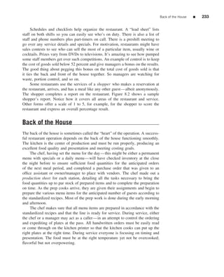 Back of the House   ■   233


      Schedules and checklists help organize the restaurant. A “lead sheet” lists
staff on both shifts so you can easily see who’s on duty. There is also a list of
staff and phone numbers plus part-timers on call. There is a preshift meeting to
go over any service details and specials. For motivation, restaurants might have
sales contests to see who can sell the most of a particular item, usually wine or
cocktails. Prizes vary from DVDs to televisions. It’s amazing to see how pumped
some staff members get over such competitions. An example of control is to keep
the cost of goods sold below 52 percent and give managers a bonus on the results.
The good thing about pegging this bonus on the total cost of goods sold is that
it ties the back and front of the house together. So managers are watching for
waste, portion control, and so on.
      Some restaurants use the services of a shopper who makes a reservation at
the restaurant, arrives, and has a meal like any other guest—albeit anonymously.
The shopper completes a report on the restaurant. Figure 8.2 shows a sample
shopper’s report. Notice how it covers all areas of the restaurant and service.
Other forms offer a scale of 1 to 5, for example, for the shopper to score the
restaurant and express an overall percentage result.


Back of the House
The back of the house is sometimes called the “heart” of the operation. A success-
ful restaurant operation depends on the back of the house functioning smoothly.
The kitchen is the center of production and must be run properly, producing an
excellent food quality and presentation and meeting costing goals.
     The chef, having set the menu for the day—this might be either a permanent
menu with specials or a daily menu—will have checked inventory at the close
the night before to ensure sufﬁcient food quantities for the anticipated orders
of the next meal period, and completed a purchase order that was given to an
ofﬁce assistant or owner/manager to place with vendors. The chef made out a
production sheet for each station, detailing all the tasks necessary to bring the
food quantities up to par stock of prepared items and to complete the preparation
on time. As the prep cooks arrive, they are given their assignments and begin to
prepare the various menu items for the anticipated number of guests according to
the standardized recipes. Most of the prep work is done during the early morning
and afternoon.
     The chef makes sure that all menu items are prepared in accordance with the
standardized recipes and that the line is ready for service. During service, either
the chef or a manager may act as a caller—in an attempt to control the ordering
and expediting of plates at the pass. All handwritten orders must be easily read
or come through on the kitchen printer so that the kitchen cooks can put up the
right plates at the right time. During service everyone is focusing on timing and
presentation. The food must be at the right temperature yet not be overcooked;
ﬂavorful but not overpowering.
 