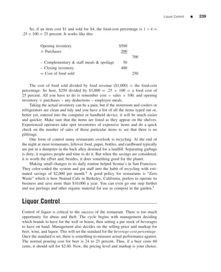 Liquor Control   ■   239


    So, if an item cost $1 and sold for $4, the food-cost percentage is 1 ÷ 4 =
.25 × 100 = 25 precent. It works like this:

           Opening inventory                                 $500
           + Purchases                                        200
                                                                     700
           – Complementary & staff meals & spoilage            50
           – Closing inventory                                400
           = Cost of food sold                                       250

      The cost of food sold divided by food revenue ($1,000) = the food-cost
percentage. So here, $250 divided by $1,000 = .25 × 100 = a food cost of
25 percent. All you have to do is remember cost ÷ sales × 100, and opening
inventory + purchases – any deductions – employee meals.
      Taking the actual inventory can be a pain, but if the storeroom and coolers or
refrigerators are clean and tidy and you have a list of all the items typed out or,
better yet, entered into the computer or handheld device, it will be much easier
and quicker. Make sure that the items are listed as they appear on the shelves.
Experienced operators take spot inventories of expensive items and do a quick
check on the number of sales of those particular items to see that there is no
pilferage.
      One form of control many restaurants overlook is recycling. At the end of
the night at most restaurants, leftover food, paper, bottles, and cardboard typically
are put in a dumpster in the back alley destined for a landﬁll. Separating garbage
is dirty; it requires people and time to do it. But when the savings are considered,
it is worth the effort and, besides, it does something good for the planet.
      Making small changes to its daily routine helped Scoma’s in San Francisco.
They color-coded the system and got staff into the habit of recycling with esti-
mated savings of $2,000 per month.4 A good policy for restaurants is “Zero
Waste” which is how Nomad Cafe in Berkeley, California, prefers to operate its
business and save more than $10,000 a year. You can even go one step further
and use peelings and other organic material for use as compost in the garden.5


Liquor Control
Control of liquor is critical to the success of the restaurant. There is too much
opportunity for abuse and theft. The cycle begins with management deciding
which brands to have for the well or house, then setting a par stock of beverages
to have on hand. Management also decides on the selling price and markup for
beer, wine, and liquor. This will set the standard for the beverage-cost percentage.
Once the standard is set, there is something to measure actual performance against.
The normal pouring cost for beer is 24 to 25 percent. Thus, if a beer costs 60
cents, it should sell for $2.40. Now, the pricing level and markup is your choice.
 