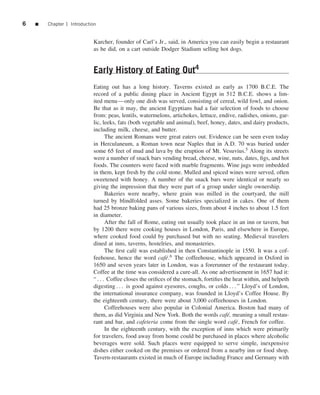 6   ■   Chapter 1 Introduction


                            Karcher, founder of Carl’s Jr., said, in America you can easily begin a restaurant
                            as he did, on a cart outside Dodger Stadium selling hot dogs.


                            Early History of Eating Out4
                            Eating out has a long history. Taverns existed as early as 1700 B.C.E. The
                            record of a public dining place in Ancient Egypt in 512 B.C.E. shows a lim-
                            ited menu—only one dish was served, consisting of cereal, wild fowl, and onion.
                            Be that as it may, the ancient Egyptians had a fair selection of foods to choose
                            from: peas, lentils, watermelons, artichokes, lettuce, endive, radishes, onions, gar-
                            lic, leeks, fats (both vegetable and animal), beef, honey, dates, and dairy products,
                            including milk, cheese, and butter.
                                   The ancient Romans were great eaters out. Evidence can be seen even today
                            in Herculaneum, a Roman town near Naples that in A.D. 70 was buried under
                            some 65 feet of mud and lava by the eruption of Mt. Vesuvius.5 Along its streets
                            were a number of snack bars vending bread, cheese, wine, nuts, dates, ﬁgs, and hot
                            foods. The counters were faced with marble fragments. Wine jugs were imbedded
                            in them, kept fresh by the cold stone. Mulled and spiced wines were served, often
                            sweetened with honey. A number of the snack bars were identical or nearly so
                            giving the impression that they were part of a group under single ownership.
                                   Bakeries were nearby, where grain was milled in the courtyard, the mill
                            turned by blindfolded asses. Some bakeries specialized in cakes. One of them
                            had 25 bronze baking pans of various sizes, from about 4 inches to about 1.5 feet
                            in diameter.
                                   After the fall of Rome, eating out usually took place in an inn or tavern, but
                            by 1200 there were cooking houses in London, Paris, and elsewhere in Europe,
                            where cooked food could by purchased but with no seating. Medieval travelers
                            dined at inns, taverns, hostelries, and monasteries.
                                   The ﬁrst caf´ was established in then Constantinople in 1550. It was a cof-
                                                e
                            feehouse, hence the word caf´ .6 The coffeehouse, which appeared in Oxford in
                                                             e
                            1650 and seven years later in London, was a forerunner of the restaurant today.
                            Coffee at the time was considered a cure-all. As one advertisement in 1657 had it:
                            “ . . . Coffee closes the oriﬁces of the stomach, fortiﬁes the heat within, and helpeth
                            digesting . . . is good against eyesores, coughs, or colds . . . ” Lloyd’s of London,
                            the international insurance company, was founded in Lloyd’s Coffee House. By
                            the eighteenth century, there were about 3,000 coffeehouses in London.
                                   Coffeehouses were also popular in Colonial America. Boston had many of
                            them, as did Virginia and New York. Both the words caf´ , meaning a small restau-
                                                                                        e
                            rant and bar, and cafeteria come from the single word caf´ , French for coffee.
                                                                                            e
                                   In the eighteenth century, with the exception of inns which were primarily
                            for travelers, food away from home could be purchased in places where alcoholic
                            beverages were sold. Such places were equipped to serve simple, inexpensive
                            dishes either cooked on the premises or ordered from a nearby inn or food shop.
                            Tavern-restaurants existed in much of Europe including France and Germany with
 