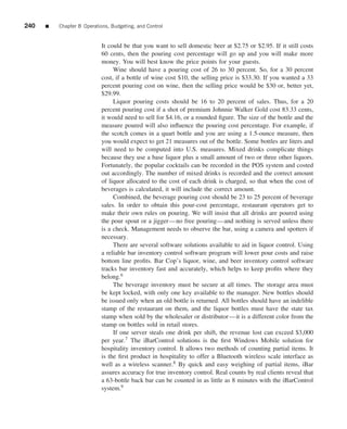 240   ■   Chapter 8 Operations, Budgeting, and Control


                            It could be that you want to sell domestic beer at $2.75 or $2.95. If it still costs
                            60 cents, then the pouring cost percentage will go up and you will make more
                            money. You will best know the price points for your guests.
                                 Wine should have a pouring cost of 26 to 30 percent. So, for a 30 percent
                            cost, if a bottle of wine cost $10, the selling price is $33.30. If you wanted a 33
                            percent pouring cost on wine, then the selling price would be $30 or, better yet,
                            $29.99.
                                 Liquor pouring costs should be 16 to 20 percent of sales. Thus, for a 20
                            percent pouring cost if a shot of premium Johnnie Walker Gold cost 83.33 cents,
                            it would need to sell for $4.16, or a rounded ﬁgure. The size of the bottle and the
                            measure poured will also inﬂuence the pouring cost percentage. For example, if
                            the scotch comes in a quart bottle and you are using a 1.5-ounce measure, then
                            you would expect to get 21 measures out of the bottle. Some bottles are liters and
                            will need to be computed into U.S. measures. Mixed drinks complicate things
                            because they use a base liquor plus a small amount of two or three other liquors.
                            Fortunately, the popular cocktails can be recorded in the POS system and costed
                            out accordingly. The number of mixed drinks is recorded and the correct amount
                            of liquor allocated to the cost of each drink is charged, so that when the cost of
                            beverages is calculated, it will include the correct amount.
                                 Combined, the beverage pouring cost should be 23 to 25 percent of beverage
                            sales. In order to obtain this pour-cost percentage, restaurant operators get to
                            make their own rules on pouring. We will insist that all drinks are poured using
                            the pour spout or a jigger—no free pouring—and nothing is served unless there
                            is a check. Management needs to observe the bar, using a camera and spotters if
                            necessary.
                                 There are several software solutions available to aid in liquor control. Using
                            a reliable bar inventory control software program will lower pour costs and raise
                            bottom line proﬁts. Bar Cop’s liquor, wine, and beer inventory control software
                            tracks bar inventory fast and accurately, which helps to keep proﬁts where they
                            belong.6
                                 The beverage inventory must be secure at all times. The storage area must
                            be kept locked, with only one key available to the manager. New bottles should
                            be issued only when an old bottle is returned. All bottles should have an indelible
                            stamp of the restaurant on them, and the liquor bottles must have the state tax
                            stamp when sold by the wholesaler or distributor—it is a different color from the
                            stamp on bottles sold in retail stores.
                                 If one server steals one drink per shift, the revenue lost can exceed $3,000
                            per year.7 The iBarControl solutions is the ﬁrst Windows Mobile solution for
                            hospitality inventory control. It allows two methods of counting partial items. It
                            is the ﬁrst product in hospitality to offer a Bluetooth wireless scale interface as
                            well as a wireless scanner.8 By quick and easy weighing of partial items, iBar
                            assures accuracy for true inventory control. Real counts by real clients reveal that
                            a 63-bottle back bar can be counted in as little as 8 minutes with the iBarControl
                            system.9
 