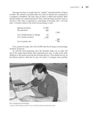 Liquor Control   ■   241


     Beverage inventory is usually done by “eyeball,” measuring bottles of liquor
in tenths. The amount is recorded either on a sheet or directly into a program on
a computer or handheld. The total value of liquor is added and recorded. Wine
and beer bottles are counted and priced. Then a total beverage inventory value is
arrived at. This value is expressed as a percentage of beverage sales—not total
sales. A formula similar to the food-cost percentage is used:

              Opening inventory                              $1,000
              Plus purchases                                    500
                                                                                     1,500
              Less complementary & spillage                       50
              Less closing inventory                             750
                                                                                      800
              Cost of goods sold                                                      700

     If we assume beverage sales were $2,800, then the beverage-cost percentage
would be 25 percent.
     As with the food purchasing, have the bartender make out an order and
turn in the empty liquor bottles when requesting new ones. A copy of the order
should go to the person receiving the beverage delivery. (You should not rely on
the delivery person’s sheet but on your own order.) A manager must carefully




Gary managing the percentages
Courtesy of Gary Harkness and John Horn, Anna Maria Oyster Bar, Bradenton, Florida
 