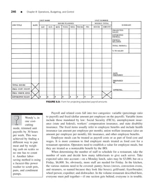 246    ■    Chapter 8 Operations, Budgeting, and Control




                              FIGURE 8.5: Form for projecting expected payroll amounts



                                   Payroll and related costs fall into two categories: variable (percentage ratio
           Wendy’s, in        to payroll) and ﬁxed (dollar amount per employee on the payroll). Variable items
           one cost-          include those mandated by law: Social Security (FICA), unemployment insur-
           cutting            ance (state and federal), workers’ compensation insurance, and state disability
 mode, trimmed unit           insurance. The ﬁxed items usually refer to employee beneﬁts and include health
 payrolls by 30 hours         insurance (an amount per employee per month), union welfare insurance (also an
 per week. This was           amount per employee per month), life insurance, and other employee beneﬁts.
 achieved by ﬁnding a              Employee meals can be treated as payroll costs or as part of food cost and
 different way to pan         wages. It is more common to ﬁnd employee meals treated as food cost for a
 meat and by weigh-           restaurant operation. Operators need to establish a value for employee meals, but
 ing cash on scales so        they are treated as a nontaxable beneﬁt by the IRS.
 no one has to count               When determining the number of staff to schedule for a restaurant, take the
 it. Another labor-           number of seats and decide how many tables/seats to give each server. Take
 saving method is using       expected sales into account—on a Monday lunch, sales may be $3,000, but on a
 a Jacuzzi-like power         Friday, $6,800. So, obviously, more staff are needed for Friday. In the kitchen,
 washer to scrub pots,        the various stations need to be covered: pantry; boxes (stoves, convection ovens,
 pans, and condiment          and steamers, so named because they look like boxes); grill/saut´ ; fryer/breader;
                                                                                                 e
 pumps.                       wheel person; expediter; and dishwasher. In the volume restaurant described here,
                              everyone must pull together—if one section gets behind, everyone is in trouble.
 
