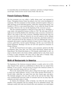Birth of Restaurants in America   ■   7


its winestuben that served delicatessen, sauerkraut, and cheese. In Spain bodegas
served tapas. Greek taverns served various foods with olive oil.


French Culinary History
The ﬁrst restaurant ever was called a “public dining room” and originated in
France. Throughout history France has played a key role in the development of
restaurants. The ﬁrst restaurant ever that actually consisted of patrons sitting at a
table and being served individual portions, which they selected from menus, was
founded in 1782 by a man named Beauvilliers. It was called the Grand Taverne
de Londres. However, this was not the beginning of the restaurant concept.
     The ﬁrst restaurant proprietor is believed to have been one A. Boulanger, a
soup vendor, who opened his business in Paris in 1765.7 He sold soups at his all-
night tavern on the Rue Bailleul. He called these soups restorantes (restoratives),
which is the origin of the word restaurant. Boulanger believed that soup was
the cure to all sorts of illnesses. However, he was not content to let his culinary
repertoire rest with only a soup kitchen. By law at the time, only hotels could serve
“food” (soup did not ﬁt into this category). In 1767, he challenged the traiteurs’
monopoly and created a soup that consisted of sheep’s feet in a white sauce. The
traiteurs guild ﬁled a lawsuit against Boulanger, and the case went before the
French Parliament. Boulanger won the suit and soon opened his restaurant, Le
Champ d’Oiseau.
     In 1782, the Grand Tavern de Londres, a true restaurant, opened on the Rue
de Richelieu; three years later, Aux Trois Fr` res Provencaux opened near the
                                                 e            ¸
Palais-Royal. The French Revolution in 1794 literally caused heads to roll—so
much so that the chefs to the former nobility suddenly had no work. Some stayed
in France to open restaurants and some went to other parts of Europe; many
crossed the Atlantic to America, especially to New Orleans.


Birth of Restaurants in America
The beginning of the American restaurant industry is usually said to be in 1634,
when Samuel Coles opened an establishment in Boston that was named Coles
Ordinary. It was a tavern—the ﬁrst tavern of record in the American colonies. It
was quite successful, lasting well over 125 years.8
     Prior to the American Revolution, places selling food, beverages, and a place
to sleep were called ordinaries, taverns, or inns. Rum and beer ﬂowed freely. A
favorite drink, called ﬂip, was made from rum, beer, beaten eggs, and spices.
The bartender plunged a hot iron with a ball on the end into the drink. Flips
were considered both food and a drink. If customers had one too many ﬂips, the
ordinaries provided a place to sleep.
     In America the innkeeper, unlike in Europe, was often the most respected
member of the community and was certainly one of its substantial citizens. The
innkeeper usually held some local elected ofﬁce and sometimes rose much higher
 