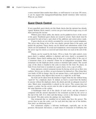 250   ■   Chapter 8 Operations, Budgeting, and Control


                            a more transient labor market than others, so staff turnover is an issue. Of course,
                            it can be argued that management/leadership should minimize labor turnover.
                            What do you think?


                            Guest Check Control
                            If not controlled, guest checks are like blank checks that the operator has already
                            signed. Without check control, a server can give food and beverages away or sell
                            them and keep the income.
                                 Without guest check audits, the checks can be padded in favor of the server
                            or the guest. Numbered guest checks are issued to servers. Each check must be
                            accounted for and at least a spot check of the additions and correct prices made.
                                 If guest checks are not strictly accounted for, servers face a great temptation.
                            The server may bring in his or her own checks, present them to the guest, and
                            pocket the payment. Guest checks can be altered and substitutions made if the
                            checks are not numbered. To avoid such temptations, most restaurants require that
                            the server sign for checks as received and return those not used at the end of the
                            shift.
                                 Checks can be issued by the book, 150 to a book. For tight control, every
                            guest check is audited, addition is checked, and every check is accounted for
                            by number. Guest check auditing may be done in a central ofﬁce in the case of
                            a restaurant chain, or in someone’s home for an independent restaurant. Most
                            restaurants use the duplicate-check system to maintain tight control. The second
                            copy of the check is handed to the cook in return for the food. No check, no
                            food. Every food item is recorded on a guest check, even a cup of coffee.
                                 Some operators control restaurant income by having servers act as their own
                            cashiers. Servers are, in effect, set up in business for themselves. They bring their
                            own banks of $50 in change; they do not operate from a cash register but out of
                            their own pockets; they deposit their income in a night box at the bank.
                                 No food can be taken from the kitchen or liquor from the bar without being
                            “paid for” by a duplicate check. If, indeed, no food is issued from the kitchen
                            to anyone without the duplicate check, the checks provide an adequate record of
                            sales. Much more responsibility is placed on the server. This system does not
                            require a cashier, but the servers must be able to add and subtract and perform
                            the same functions as the cashier.
                                 A bookkeeper totals all of the checks of each server, and this amount is
                            compared with the amount deposited to the restaurant account by the server at
                            the end of the shift. It is often said that being a server is like being in business
                            for oneself. This plan carries the analogy one step further.
                                 One restaurant that we stumbled on in London may have the answer: The
                            servers have to pay the cooks cash for each dish they take out of the kitchen.
                            Now that’s an interesting twist!
                                 Few restaurants employ a full-time bookkeeper, especially one on the
                            premises. Restaurant Adventures, a small chain of restaurants in California, has
 