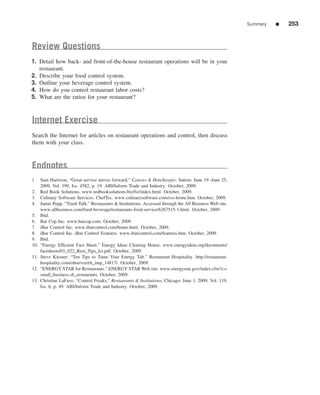 Summary   ■   253


Review Questions
1. Detail how back- and front-of-the-house restaurant operations will be in your
   restaurant.
2. Describe your food control system.
3. Outline your beverage control system.
4. How do you control restaurant labor costs?
5. What are the ratios for your restaurant?



Internet Exercise
Search the Internet for articles on restaurant operations and control, then discuss
them with your class.



Endnotes
1. Sam Harrison, “Great service moves forward,” Caterer & Hotelkeeper, Sutton: June 19–June 25,
    2009, Vol. 199, Iss. 4582, p. 19. ABI/Inform Trade and Industry. October, 2009.
2. Red Book Solutions. www.redbooksolutions.biz/fsr/index.html. October, 2009.
3. Culinary Software Services. ChefTec. www.culinarysoftware.com/css-home.htm. October, 2009.
4. Jamie Popp. “Trash Talk.” Restaurants & Institutions. Accessed through the All Business Web site.
    www.allbusiness.com/food-beverage/restaurants-food-service/6267515-1.html. October, 2009.
5. Ibid.
6. Bar Cop Inc. www.barcop.com. October, 2009.
7. iBar Control Inc. www.ibarcontrol.com/home.html. October, 2009.
8. iBar Control Inc. iBar Control Features. www.ibarcontrol.com/features.htm. October, 2009.
9. Ibid.
10. “Energy Efﬁcient Fact Sheet.” Energy Ideas Clearing House. www.energyideas.org/documents/
    factsheets/03_022_Rest_Tips_fct.pdf. October, 2009.
11. Steve Kiesner. “Ten Tips to Tame Your Energy Tab.” Restaurant Hospitality. http://restaurant-
    hospitality.com/observer/rh_imp_14817/. October, 2009.
12. “ENERGY STAR for Restaurants.” ENERGY STAR Web site. www.energystar.gov/index.cfm?c=
    small_business.sb_restaurants. October, 2009.
13. Christine LaFave, “Control Freaks,” Restaurants & Institutions, Chicago: June 1, 2009, Vol. 119,
    Iss. 6, p. 49. ABI/Inform Trade and Industry. October, 2009.
 