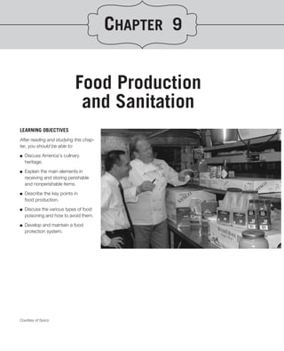CHAPTER 9


                             Food Production
                              and Sanitation
LEARNING OBJECTIVES
After reading and studying this chap-
ter, you should be able to:
.
■ Discuss America’s culinary
   heritage.

■   Explain the main elements in
    receiving and storing perishable
    and nonperishable items.

■   Describe the key points in
    food production.
■   Discuss the various types of food
    poisoning and how to avoid them.

■   Develop and maintain a food
    protection system.




Courtesy of Sysco
 