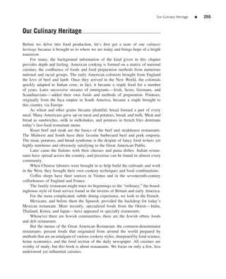 Our Culinary Heritage   ■   255


Our Culinary Heritage
Before we delve into food production, let’s ﬁrst get a taste of our culinary
heritage because it brought us to where we are today and brings hope of a bright
tomorrow.
     For many, the background information of the kind given in this chapter
provides depth and feeling. American cooking is formed on a matrix of national
cuisines, the conﬂuence of foods and food preparation methods from numerous
national and racial groups. The early American colonists brought from England
the love of beef and lamb. Once they arrived in the New World, the colonials
quickly adapted to Indian corn; in fact, it became a staple food for a number
of years. Later successive streams of immigrants—Irish, Scots, Germans, and
Scandinavians—added their own foods and methods of preparation. Potatoes,
originally from the Inca empire in South America, became a staple brought to
this country via Europe.
     As wheat and other grains became plentiful, bread formed a part of every
meal. Many Americans grew up on meat and potatoes, bread, and milk. Meat and
bread as sandwiches, milk in milkshakes, and potatoes in french fries dominate
today’s fast-food restaurant menu.
     Roast beef and steak are the basics of the beef and steakhouse restaurants.
The Midwest and South have their favorite barbecued beef and pork emporia.
The meat, potatoes, and bread syndrome is the despair of fancy food writers yet
highly nutritious and obviously satisfying to the Great American Public.
     Later came the Italians with their cheeses and pasta dishes. Italian restau-
rants have spread across the country, and pizzerias can be found in almost every
community.
     When Chinese laborers were brought in to help build the railroads and work
in the West, they brought their own cookery techniques and food combinations.
     Coffee shops have their sources in Vienna and in the seventeenth-century
coffeehouses of England and France.
     The family restaurant might trace its beginnings to the “ordinary,” the board-
inghouse style of food service found in the taverns of Britain and early America.
     For the more complicated, subtle dining experience, we look to the French.
     Mexicans, and before them the Spanish, provided the backdrop for today’s
Mexican restaurant. More recently, specialized foods from the Orient—India,
Thailand, Korea, and Japan—have appeared in specialty restaurants.
     Whenever there are Jewish communities, there are the Jewish ethnic foods
and deli restaurants.
     But the menus of the Great American Restaurant, the common-denominator
restaurants, present foods that originated from around the world prepared by
methods that are an amalgam of various cookery styles, sharpened by food science,
home economics, and the food section of the daily newspaper. All cuisines are
worthy of study, but this book is about restaurants. We focus on only a few, less
understood yet inﬂuential cuisines.
 