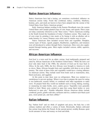 256   ■   Chapter 9 Food Production and Sanitation



                           Native American Inﬂuence
                           Native Americans have had a lasting, yet sometimes overlooked, inﬂuence on
                           American cuisine today. Foods like cornbread, turkey, cranberry, blueberry,
                           hominy, grits, and mush are known to have been adopted into the cuisine of the
                           United States from Native American groups.1
                                Early American Indians residing in the Eastern Woodlands (now the eastern
                           United States and Canada) planted crops of corn, beans, and squash. These crops
                           are today commonly referred to as the “three sisters.” Native Americans residing
                           in the South formed the foundation of today’s Southern cuisine. They made use
                           of corn crops by grinding it into meals or by liming it with an alkaline salt to
                           make hominy (i.e. masa). Potatoes were often used in similar ways to corn.
                                Native Americans diets included several fruits and vegetables. Pumpkin,
                           various types of beans, squash, peppers, blackberries, raspberries, and tomatoes
                           were all introduced to settlers through Native Americans. Diets were also supple-
                           mented through hunting game. Meat staples included venison, rabbit, squirrels,
                           and raccoons.

                           African American Inﬂuence
                           Soul food is a term used for an ethnic cuisine, food traditionally prepared and
                           eaten by African Americans of the Southern United States.2 While the term soul
                           food only dates back to the 1960s, the selection of food can be trace back to
                           Africa. In the early 1600s, the ﬁrst Africans were brought to America to work
                           as slaves. Many Africans brought fruits and vegetables with them to eat on their
                           journey. The seeds of these fruits and vegetables would have a lasting inﬂuence
                           on American cuisine. They include seeds from foods such as watermelon, okra,
                           black-eyed peas, and eggplant.
                                At this point in time there were no refrigerators. Meat was smoked in a
                           smokehouse to prevent spoilage. When it was time to prepare the meat for eating
                           it was barbecued, roasted, boiled, or combined with other ingredients to make
                           stews. To prepare birds they would use methods such as frying, baking, roasting,
                           or simmering (to make broths, stews, and/or gravy). Vegetables were generally
                           boiled or fried. Meals were cooked in open ﬁres using black kettles or were
                           barbecued in open pits.3 Notable inﬂuential African American dishes include
                           cornbread, greens, gumbo with okra, red beans and rice, southern-style black-eyed
                           peas, sweet potato pie, and fruit cobbler.4

                           Italian Inﬂuence
                           Say “Italian food” and we think of spaghetti and pizza, but Italy has a rich
                           culinary tradition and offers a variety of foods. Historically, Italians cultivated
                           ﬁne cuisine long before the French. In the ancient period, wealthy Romans spent
                           lavish amounts of time and money on food and drink.
 