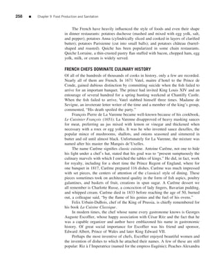 258   ■   Chapter 9 Food Production and Sanitation


                                The French have heavily inﬂuenced the style of foods and even their shape
                           in dinner restaurants: potatoes duchesse (mashed and mixed with egg yolk, salt,
                           and pepper); potatoes Anna (cylindrically sliced and cooked in layers of clariﬁed
                           butter); potatoes Parisienne (cut into small balls); and potatoes chˆ teau (barrel-
                                                                                               a
                           shaped and roasted). Quiche has been popularized in some chain restaurants.
                           Quiche Lorraine, a thin-crusted pastry ﬂan stuffed with bacon, chopped ham, egg
                           yolk, milk, or cream is widely served.

                           FRENCH CHEFS DOMINATE CULINARY HISTORY
                           Of all of the hundreds of thousands of cooks in history, only a few are recorded.
                           Nearly all of them are French. In 1671 Vatel, maitre d’hotel to the Prince de
                           Conde, gained dubious distinction by committing suicide when the ﬁsh failed to
                           arrive for an important banquet. The prince had invited King Louis XIV and an
                           entourage of several hundred for a spring hunting weekend at Chantilly Castle.
                           When the ﬁsh failed to arrive, Vatel stabbed himself three times. Madame de
                           Sevigne, an inveterate letter writer of the time and a member of the king’s group,
                           commented, “His death spoiled the party.”
                                Francois Pierre de La Varenne became well-known because of his cookbook,
                                     ¸
                           Le Cuisinier Fran¸ ois (1651). La Varenne disapproved of heavy masking sauces
                                              c
                           for meat, preferring au jus mixed with lemon or vinegar and thickened when
                           necessary with a roux or egg yolks. It was he who invented sauce duxelles, the
                           popular mince of mushrooms, shallots, and onions seasoned and simmered in
                           butter and oil until almost black. Unfortunately for La Varenne, the mixture was
                           named after his master the Marquis de’Uxelles.
                                The name Carˆ me signiﬁes classic cuisine. Antoine Carˆ me, not one to hide
                                               e                                          e
                           his light under a chef’s hat, stated that his goal was to “present sumptuously the
                           culinary marvels with which I enriched the tables of kings.” He did, in fact, work
                           for royalty, including for a short time the Prince Regent of England, where for
                           one banquet in 1817, Carˆ me prepared 116 dishes. Carˆ me was much impressed
                                                      e                              e
                           with set pieces, the centers of attention of the c1assica1 style of dining. These
                           pieces sometimes took on architectural quality in the form of ﬁsh aspics, poultry
                           galantines, and baskets of fruit, creations in spun sugar. A Carˆ me dessert we
                                                                                               e
                           all remember is Charlotte Russe, a concoction of lady ﬁngers, Bavarian pudding,
                           and whipped cream. Carˆ me died in 1833 before reaching the age of 50, burned
                                                    e
                           out, a colleague said, “by the ﬂame of his genius and the fuel of his ovens.”
                                Felix Urbain-DuBois, chef of the King of Prussia, is chieﬂy remembered for
                           his book La Cuisine Classique.
                                In modern times, the chef whose name every gastronome knows is Georges
                           Auguste Escofﬁer, whose happy association with C´ sar Ritz and the fact that he
                                                                                 e
                           was a capable organizer and author have emblazoned his name in gastronomic
                           history. Of great social importance for Escofﬁer was his friend and sponsor,
                           Edward Albert, Prince of Wales and later King Edward VII.
                                Perhaps the most inventive of chefs, Escofﬁer enjoyed beautiful women and
                           the invention of dishes to which he attached their names. A few of these are still
                           popular: Riz a l’Imperatrice (named for the empress Eug´ nie); Peaches Alexandra
                                         `                                            e
 