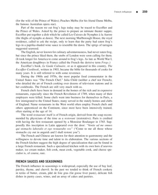 French Inﬂuence   ■   259


(for the wife of the Prince of Wales); Peaches Melba (for his friend Dame Melba,
the famous Australian opera star).
      Part of the reason we eat frog’s legs today may be traced to Escofﬁer and
the Prince of Wales. Asked by the prince to prepare an intimate theater supper,
Escofﬁer put together a dish which he called Les Cuisses de Nymphes a la Aurore
                                                                        `
(the thighs of nymphs at dawn). The next morning Marlborough House, the royal
residence, called to ask the recipe, only to learn that the party had eaten frog’s
legs in a paprika-shaded wine sauce to resemble the dawn. The sprigs of tarragon
suggested seaweed.
      The English, never known for culinary adventurousness, had never eaten frog,
but since the prince liked them, the snobs of London were soon calling for them.
(It took longer for America to come around to frog’s legs. As late as World War I,
the American doughboys in France called the French the derisive term Frogs.)
      Escofﬁer’s book, Le Guide Culinaire, or as it appeared in this country, The
Escofﬁer Cookbook , written in 1903, became the bible for thousands of cooks for
many years. It is still referred to with some reverence.
      During the 1960s and 1970s, the most popular food commentator in the
United States was “The French Chef,” Julia Child (neither a chef nor French),
who detailed the art of French cooking over dozens of television stations and in
her cookbooks. The French are still very much with us.
      French chefs have been in demand in the homes of the rich and in expensive
restaurants, especially since the French Revolution of 1789, when many of their
employers were killed. Some chefs went into business for themselves in Paris, a
few immigrated to the United States; many served in the stately homes and clubs
of England. Name restaurants in the West world often employ French chefs and
others apprenticed on the Continent, since most have been intensively trained,
often starting at the age of 14.
      The word restaurant itself is of French origin, derived from the soup recom-
mended by physicians of the time as a restorant (restorative). Paris is credited
with having the ﬁrst restaurant opened by a Monsieur Boulanger in 1765. Sup-
posedly this inscription in Latin appeared over the door: “Venite ad me omnes
qui stomachs laboralis et ego restaurabo vos” (“Come to me all those whose
stomachs cry out in anguish and I shall restore you”).
      The French and Chinese are known for their attention to gastronomy and the
willingness to devote time and talent to its elaboration. The various sections of
the French kitchen suggest the high degree of specialization that can be found in
a large French restaurant. Such a specialized kitchen with its own hors d’oeuvres
maker, ice cream maker, ﬁsh cook, meat cook, vegetable cook, and cheese spe-
cialist is, of course, rare.

FRENCH SAUCES AND SEASONINGS
The French inﬂuence in seasonings is widespread, especially the use of bay leaf,
parsley, thyme, and chervil. In the past we tended to think of French cookery
in terms of butter, cream, pˆ t´ de foie gras (fat goose liver paste), delicate ﬁsh
                            ae
dishes in pastry cases, wines, and an array of cakes and pastries.
 