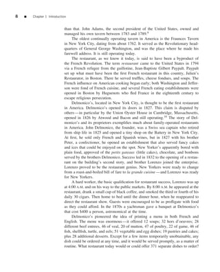 8   ■   Chapter 1 Introduction


                            than that. John Adams, the second president of the United States, owned and
                            managed his own tavern between 1783 and 1789.9
                                 The oldest continually operating tavern in America is the Fraunces Tavern
                            in New York City, dating from about 1762. It served as the Revolutionary head-
                            quarters of General George Washington, and was the place where he made his
                            farewell address. It is still operating today.
                                 The restaurant, as we know it today, is said to have been a byproduct of
                            the French Revolution. The term restaurant came to the United States in 1794
                            via a French refugee from the guillotine, Jean-Baptiste Gilbert Paypalt. Paypalt
                            set up what must have been the ﬁrst French restaurant in this country, Julien’s
                            Restaurator, in Boston. There he served trufﬂes, cheese fondues, and soups. The
                            French inﬂuence on American cooking began early; both Washington and Jeffer-
                            son were fond of French cuisine, and several French eating establishments were
                            opened in Boston by Huguenots who ﬂed France in the eighteenth century to
                            escape religious persecution.
                                 Delmonico’s, located in New York City, is thought to be the ﬁrst restaurant
                            in America. Delmonico’s opened its doors in 1827. This claim is disputed by
                            others—in particular by the Union Oyster House in Cambridge, Massachusetts,
                            opened in 1826 by Atwood and Bacon and still operating.10 The story of Del-
                            monico’s and its proprietors exempliﬁes much about family-operated restaurants
                            in America. John Delmonico, the founder, was a Swiss sea captain who retired
                            from ship life in 1825 and opened a tiny shop on the Battery in New York City.
                            At ﬁrst, he sold only French and Spanish wines, but in 1827 with his brother
                            Peter, a confectioner, he opened an establishment that also served fancy cakes
                            and ices that could be enjoyed on the spot. New Yorker’s apparently bored with
                            plain food, approved of the petits gateaux (little cakes), chocolate, and bonbons
                            served by the brothers Delmonico. Success led in 1832 to the opening of a restau-
                            rant on the building’s second story, and brother Lorenzo joined the enterprise.
                            Lorenzo proved to be the restaurant genius. New Yorkers were ready to change
                            from a roast-and-boiled bill of fare to la grande cuisine —and Lorenzo was ready
                            for New Yorkers.
                                 A hard worker, the basic qualiﬁcation for restaurant success, Lorenzo was up
                            at 4:00 A.M. and on his way to the public markets. By 8:00 A.M. he appeared at the
                            restaurant, drank a small cup of black coffee, and smoked the third or fourth of his
                            daily 30 cigars. Then home to bed until the dinner hour, when he reappeared to
                            direct the restaurant show. Guests were encouraged to be as proﬂigate with food
                            as they could afford. In the 1870s a yachtsman gave a banquet at Delmonico’s
                            that cost $400 a person, astronomical at the time.
                                 Delmonico’s pioneered the idea of printing a menu in both French and
                            English. The menu was enormous—it offered 12 soups; 32 hors d’oeuvres; 28
                            different beef entrees, 46 of veal, 20 of mutton, 47 of poultry, 22 of game, 46 of
                            ﬁsh, shellﬁsh, turtle, and eels; 51 vegetable and egg dishes; 19 pastries and cakes;
                            plus 28 additional desserts. Except for a few items temporarily unobtainable, any
                            dish could be ordered at any time, and it would be served promptly, as a matter of
                            routine. What restaurant today would or could offer 371 separate dishes to order?
 