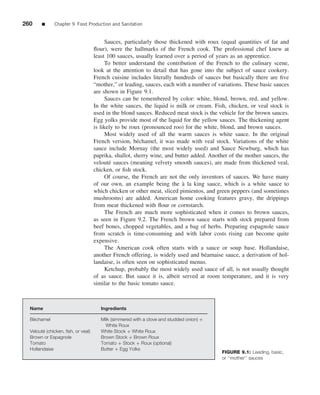 260     ■     Chapter 9 Food Production and Sanitation


                                         Sauces, particularly those thickened with roux (equal quantities of fat and
                                    ﬂour), were the hallmarks of the French cook. The professional chef knew at
                                    least 100 sauces, usually learned over a period of years as an apprentice.
                                         To better understand the contribution of the French to the culinary scene,
                                    look at the attention to detail that has gone into the subject of sauce cookery.
                                    French cuisine includes literally hundreds of sauces but basically there are ﬁve
                                    “mother,” or leading, sauces, each with a number of variations. These basic sauces
                                    are shown in Figure 9.1.
                                         Sauces can be remembered by color: white, blond, brown, red, and yellow.
                                    In the white sauces, the liquid is milk or cream. Fish, chicken, or veal stock is
                                    used in the blond sauces. Reduced meat stock is the vehicle for the brown sauces.
                                    Egg yolks provide most of the liquid for the yellow sauces. The thickening agent
                                    is likely to be roux (pronounced roo) for the white, blond, and brown sauces.
                                         Most widely used of all the warm sauces is white sauce. In the original
                                    French version, b´ chamel, it was made with veal stock. Variations of the white
                                                       e
                                    sauce include Mornay (the most widely used) and Sauce Newburg, which has
                                    paprika, shallot, sherry wine, and butter added. Another of the mother sauces, the
                                    velout´ sauces (meaning velvety smooth sauces), are made from thickened veal,
                                           e
                                    chicken, or ﬁsh stock.
                                         Of course, the French are not the only inventors of sauces. We have many
                                    of our own, an example being the a la king sauce, which is a white sauce to
                                                                          `
                                    which chicken or other meat, sliced pimientos, and green peppers (and sometimes
                                    mushrooms) are added. American home cooking features gravy, the drippings
                                    from meat thickened with ﬂour or cornstarch.
                                         The French are much more sophisticated when it comes to brown sauces,
                                    as seen in Figure 9.2. The French brown sauce starts with stock prepared from
                                    beef bones, chopped vegetables, and a bag of herbs. Preparing espagnole sauce
                                    from scratch is time-consuming and with labor costs rising can become quite
                                    expensive.
                                         The American cook often starts with a sauce or soup base. Hollandaise,
                                    another French offering, is widely used and b´ arnaise sauce, a derivation of hol-
                                                                                   e
                                    landaise, is often seen on sophisticated menus.
                                         Ketchup, probably the most widely used sauce of all, is not usually thought
                                    of as sauce. But sauce it is, albeit served at room temperature, and it is very
                                    similar to the basic tomato sauce.



  Name                                 Ingredients

   ´
  Bechamel                             Milk (simmered with a clove and studded onion) +
                                         White Roux
        ´
  Veloute (chicken, ﬁsh, or veal)      White Stock + White Roux
  Brown or Espagnole                   Brown Stock + Brown Roux
  Tomato                               Tomato + Stock + Roux (optional)
  Hollandaise                          Butter + Egg Yolks
                                                                                          FIGURE 9.1: Leading, basic,
                                                                                          or ‘‘mother’’ sauces
 