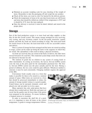Storage      ■   263


    ■   Maintain an accurate weighing scale for easy checking of the weight of
        items. Remember to take the packaging off and weigh the raw product.
    ■   Check all the items you want to; don’t be hurried by the delivery person.
    ■   Check the temperature of items to be sure that frozen items are still frozen
        and items that should be chilled are chilled. If the temperature is 50◦ F and
        it should be 43◦ F, have the item replaced.
    ■   Once the delivery is received, it must be dated, labeled, and stored in the
        proper place.


Storage
Part of the food production system is to store food and other supplies so that
they ﬁt into the overall system. This means storage arranged for easy receiving,
easy issuing, and easy inventory control. In the dry-goods storeroom, canned,
packed, and bulk dry foods are stored according to usage. The most-used foods
are stored closest to the door, the least-used foods in the less accessible corners
and shelves.
     Once a system of storage has been arranged and the items are stored according
to usage, a form can be made up listing the items in the sequence in which they
are stored. The spreadsheet is then used in taking a physical inventory.
     As foods are received, they are stored at the backs of shelves, the older items
moved forward to be used ﬁrst. This rotational system helps ensure that items are
not allowed to become too old.
     The rotation of goods has no relation to any system of costing foods or
other merchandise. In costing an inventory, the last-in, ﬁrst-out (LIFO) system
costs the item at the price paid for the merchandise purchased last. The ﬁrst-
in, ﬁrst-out (FIFO) system uses the price actually paid for the item. During a
period of inﬂation, the two costs could be quite different. Whichever method is
selected, it must be used consistently. Changing methods requires the approval
of the IRS.
     Convenience foods usually come in a form that
makes it possible for them to be stored in a minimal
amount of space. Other items are received in a form
that should be processed immediately to reduce the
amount of storage needed. Lettuce is a good example.
Crated lettuce can be uncrated, trimmed, cored, and
placed core side up under ice in less space.
     Many operators buy only salad greens that have
already been washed and cut. Both time and space are
saved, but the quality may be lower than if the greens
were prepared on the premises. To ensure freshness,
a frequent turnover is essential.
     In order to maximize the shelf life of a prod-
uct, it is important to store all items at the correct A hamburger and potato chips, an American favorite
temperature. A guide to storage temperatures follows. Courtesy of PhotoDisc, Inc.
 