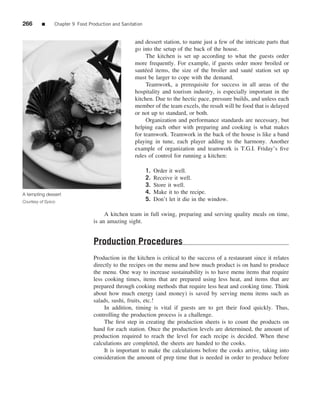 266       ■     Chapter 9 Food Production and Sanitation


                                                    and dessert station, to name just a few of the intricate parts that
                                                    go into the setup of the back of the house.
                                                         The kitchen is set up according to what the guests order
                                                    more frequently. For example, if guests order more broiled or
                                                    saut´ ed items, the size of the broiler and saut´ station set up
                                                         e                                           e
                                                    must be larger to cope with the demand.
                                                         Teamwork, a prerequisite for success in all areas of the
                                                    hospitality and tourism industry, is especially important in the
                                                    kitchen. Due to the hectic pace, pressure builds, and unless each
                                                    member of the team excels, the result will be food that is delayed
                                                    or not up to standard, or both.
                                                         Organization and performance standards are necessary, but
                                                    helping each other with preparing and cooking is what makes
                                                    for teamwork. Teamwork in the back of the house is like a band
                                                    playing in tune, each player adding to the harmony. Another
                                                    example of organization and teamwork is T.G.I. Friday’s ﬁve
                                                    rules of control for running a kitchen:

                                                           1.   Order it well.
                                                           2.   Receive it well.
                                                           3.   Store it well.
A tempting dessert                                         4.   Make it to the recipe.
Courtesy of Sysco                                          5.   Don’t let it die in the window.

                                      A kitchen team in full swing, preparing and serving quality meals on time,
                                 is an amazing sight.


                                 Production Procedures
                                 Production in the kitchen is critical to the success of a restaurant since it relates
                                 directly to the recipes on the menu and how much product is on hand to produce
                                 the menu. One way to increase sustainability is to have menu items that require
                                 less cooking times, items that are prepared using less heat, and items that are
                                 prepared through cooking methods that require less heat and cooking time. Think
                                 about how much energy (and money) is saved by serving menu items such as
                                 salads, sushi, fruits, etc.!
                                      In addition, timing is vital if guests are to get their food quickly. Thus,
                                 controlling the production process is a challenge.
                                      The ﬁrst step in creating the production sheets is to count the products on
                                 hand for each station. Once the production levels are determined, the amount of
                                 production required to reach the level for each recipe is decided. When these
                                 calculations are completed, the sheets are handed to the cooks.
                                      It is important to make the calculations before the cooks arrive, taking into
                                 consideration the amount of prep time that is needed in order to produce before
 