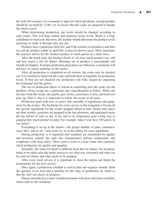 Production Procedures   ■   267


the rush. For instance, if a restaurant is open for lunch and dinner, enough product
should be on hand by 11:00 A.M. to ensure that the cooks are prepared to handle
the lunch crowd.
     When determining production, par levels should be changed according to
sales trends. This will help control and minimize waste levels. Waste is a large
contributor to food cost; therefore, the kitchen should determine the product levels
necessary to make it through only one day.
     Products have a particular shelf life, and if the kitchen overproduces and does
not sell the product within its shelf life, it must be thrown away. More important,
this practice allows for the freshest product to reach guests on a daily basis.
     After the lunch rush, the kitchen checks to see how much product was sold
and how much is left for dinner. (Running out of product is unacceptable and
should not happen. If proper production procedures are followed, a restaurant will
not have to cancel anything on the menu.)
     After all production is completed on all stations, the cooks may be checked
out. It is essential to check out the cooks and hold them accountable for production
levels. If they are not checked out, production will slide, negatively impacting
the restaurant and the guests.
     The use of production sheets is critical in controlling how the cooks use the
products. Every recipe has a particular spec (speciﬁcation) to follow. When one
deviates from the recipe, the quality goes down, consistency is lost, and food cost
goes up. That is why it is important to follow the recipe at all times.
     Production starts with mise-en-place (the assembly of ingredients and equip-
ment for the recipe). The backbone for every service in the restaurant is having all
the speciﬁc ingredients for the recipes prepped ahead of time. Stocks and sauces
are done weekly; garnishes are prepped in the late afternoon, and marinated meats
the day before or early in day of use and so on. Experience goes a long way in
gauging how much product to prep. For example, what if you have 350 guests in
two hours?
     Everything is set up at the station—the proper number of pans, containers,
sauce bins, and so on—and cooks try to avoid calling for extra ingredients.
     During production, it is important that standards are maintained for quality
and inventory control: the right size, measurement, portion, temperature, and
compliance with food safety. Chefs need to work to a time frame and constantly
check production for quality and quantity.
     Normally, the menu for lunch is different from that for dinner. An inventory
needs to be taken after the lunch service to see what was consumed and what can
be used for dinner and what needs to be prepped.
     After every meal service, it is important to clean the station and begin the
preparations for the next service.
     Once again, a production schedule is used to plan and organize stations. Both
the quantity of an item and a timeline for the steps of production are listed so
that the chef can check on progress.
     Dinner normally has a more complicated menu with more selections available,
which adds to the workload.
 