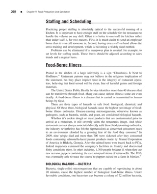 268   ■   Chapter 9 Food Production and Sanitation



                           Stafﬁng and Scheduling
                           Practicing proper stafﬁng is absolutely critical to the successful running of a
                           kitchen. It is important to have enough staff on the schedule for the restaurant to
                           handle the volume on any shift. Often it is better to overstaff the kitchen rather
                           than under staff it, for two reasons. First, it is much easier to send an employee
                           home than it is to call someone in. Second, having extra staff on hand allows for
                           cross-training and development, which is becoming a widely used method.
                                Problems can be eliminated if a manpower plan is created, for example, to
                           set levels for stafﬁng needs. These levels should be adjusted according to sales
                           trends and a regular basis.

                           Food-Borne Illness
                           Posted in the kitchen of a large university is a sign “Cleanliness Is Next to
                           Godliness.” Restaurant patrons may not believe in the religious implication of
                           the statement, but they place implicit trust in the integrity of restaurant opera-
                           tors, believing that food served will be clean, free of harmful germs and foreign
                           materials.
                                The United States Public Health Service identiﬁes more than 40 diseases that
                           can be transferred through food. Many can cause serious illness; some are even
                           deadly. A food-borne illness is a disease that is carried or transmitted to human
                           beings by food.
                                There are three types of hazards to safe food: biological, chemical, and
                           physical. Of these three, biological hazards cause the highest percentage of food-
                           borne illness outbreaks. Disease-causing microorganisms, otherwise known as
                           pathogens, such as bacteria, molds, and yeast, are considered biological hazards.
                                Whether it’s cookie dough or meat products that are contaminated prior to
                           arrival at a restaurant, it still severely taints the restaurants image. And while
                           restaurants are not always associated directly with these food poisoning outbreaks,
                           the industry nevertheless has felt the repercussions as concerned consumers react
                           to an environment clouded by a growing fear of the food they consume.6 In
                           2009, nine people died and more than 700 were sickened after they consumed
                           foods containing salmonella-laced peanut products made by Peanut Corporation
                           of America in Blakely, Georgia. After the tainted items were traced back to PCA,
                           federal inspectors examined the company’s facilities in Blakely and discovered
                           ﬁlthy conditions there. In other incidents, 1,300 people became ill when they ate
                           raw serrano peppers containing the rare saintpaul strain of salmonella. The FDA
                           was eventually able to trace the source to peppers raised on a farm in Mexico.7

                           BIOLOGICAL HAZARDS—BACTERIA
                           Bacteria, single-celled microorganisms that are capable of reproducing in about
                           20 minutes, cause the highest number of biological food-borne illness. Under
                           favorable conditions, one bacterium can become a colony of 72 million bacteria,
 
