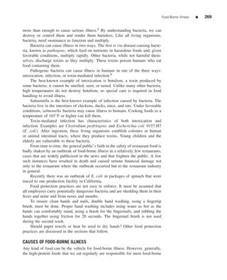 Food-Borne Illness   ■   269


more than enough to cause serious illness.8 By understanding bacteria, we can
destroy or control them and render them harmless. Like all living organisms,
bacteria, need sustenance to function and multiply.
     Bacteria can cause illness in two ways. The ﬁrst is via disease-causing bacte-
ria, known as pathogens, which feed on nutrients in hazardous foods and, given
favorable conditions, multiply rapidly. Other bacteria, while not harmful them-
selves, discharge toxins as they multiply. These toxins poison humans who eat
food containing them.
     Pathogenic bacteria can cause illness in humans in one of the three ways:
intoxication, infection, or toxin-mediated infection.9
     The best-known example of intoxication is botulism, a toxin produced by
some bacteria; it cannot be smelled, seen, or tasted. Unlike many other bacteria,
high temperatures do not destroy botulism, so special care is required in food
handling to avoid illness.
     Salmonella is the best-known example of infection caused by bacteria. The
bacteria live in the intestines of chickens, ducks, mice, and rats. Under favorable
conditions, salmonella bacteria may cause illness to humans. Cooking foods to a
temperature of 165◦ F or higher can kill them.
     Toxin-mediated infection has characteristics of both intoxication and
infection. Examples are Clostridium perfringens and Escherichia coli 0157:H7
(E. coli ). After ingestion, these living organisms establish colonies in human
or animal intestinal tracts, where they produce toxins. Young children and the
elderly are vulnerable to these bacteria.
     From time to time, the general public’s faith in the safety of restaurant food is
badly shaken by an outbreak of food-borne illness in a relatively few restaurants,
cases that are widely publicized in the news and that frighten the public. A few
such instances have resulted in death and caused serious ﬁnancial damage not
only to the restaurant where the outbreak occurred but to the restaurant industry
in general.
     Recently there was an outbreak of E. coli in packages of spinach that were
traced to one production facility in California.
     Food protection practices are not easy to enforce. It must be assumed that
all employees carry potentially dangerous bacteria and are shedding them in their
feces and urine and from noses and mouths.
     To ensure clean hands and nails, double hand washing, using a ﬁngertip
brush, must be done. Proper hand washing includes using water as hot as the
hands can comfortably stand, using a brush for the ﬁngernails, and rubbing the
hands together using friction for 20 seconds. The ﬁngernail brush is not used
during the second wash.
     Should paper towels or heat be used to dry hands? Other food protection
practices are discussed in the sections that follow.

CAUSES OF FOOD-BORNE ILLNESS
Any kind of food can be the vehicle for food-borne illness. However, generally,
the high-protein foods that we eat regularly are responsible for most food-borne
 