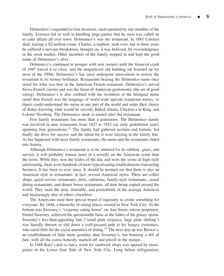 Birth of Restaurants in America   ■   9


     Delmonico’s expanded to four locations, each operated by one member of the
family. Lorenzo did so well in handling large parties that he soon was called on
to cater affairs all over town. Delmonico’s was the restaurant. In 1881 Lorenzo
died, leaving a $2-million estate. Charles, a nephew, took over, but in three years
he suffered a nervous breakdown, brought on, it was believed, by overindulgence
in the stock market. Other members of the family stepped in and kept the good
name of Delmonico’s alive.
     Delmonico’s continued to prosper with new owners until the ﬁnancial crash
of 1987 forced it to close, and the magniﬁcent old building sat boarded up for
most of the 1990s. Delmonico’s has since undergone renovations to restore the
restaurant to its former brilliance. Restaurants bearing the Delmonico name once
stood for what was best in the American French restaurant. Delmonico’s served
Swiss-French cuisine and was the focus of American gastronomy (the art of good
eating). Delmonico’s is also credited with the invention of the bilingual menu
(until then French was the language of world-wide upscale restaurant menus, so
diners could understand the menu in any part of the world and order their choice
of dishes knowing what would be served), Baked Alaska, Chicken a la King, and
Lobster Newberg. The Delmonico steak is named after the restaurant.
     Few family restaurants last more than a generation. The Delmonico family
was involved in nine restaurants from 1827 to 1923 (an early prohibition year),
spanning four generations.11 The family had gathered acclaim and fortune, but
ﬁnally the drive for success and the talent for it were missing in the family line.
As has happened with most family restaurants, the name and the restaurants faded
into history.
     Although Delmonico’s restaurant is to be admired for its subtlety, grace, and
service, it will probably remain more of a novelty on the American scene than
the norm. While they won the kudos of the day and were the scene of high-style
entertaining, there were hundreds of more typical eating establishments transacting
business. It has been so ever since. It should be pointed out that there is also an
American style in restaurants; in fact, several American styles. There are coffee
shops, quick-service restaurants, delis, cafeterias, family-style restaurants, casual
dining restaurants, and dinner house restaurants, all now being copied around the
world. They meet the taste, timetable, and pocketbook of the average American
and increasingly that of others elsewhere.
     The Americans used their special brand of ingenuity to create something for
everyone. By 1848, a hierarchy of eating places existed in New York City. At the
bottom was Sweeney’s “sixpenny eating house” on Ann Street, whose proprietor,
Daniel Sweeney, achieved the questionable fame as the father of the greasy spoon.
Sweeney’s less-than-appealing fare (“small plate sixpence, large plate shilling”)
was literally thrown or slid down a well-greased path to his hungry customers,
who cared little for the social amenities of dining.12 The next step up was Brown’s,
an establishment of little more gentility than Sweeney’s, but boasting a bill of
fare, with all the extras honestly marked off and priced in the margin.
     In 1888 Katz’s deli (a fancy word for sandwich shop) was opened by immi-
grants in the Lower East Side of New York City. Long before refrigeration,
 