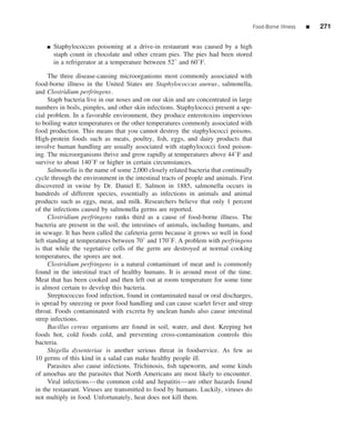 Food-Borne Illness   ■   271


    ■   Staphylococcus poisoning at a drive-in restaurant was caused by a high
        staph count in chocolate and other cream pies. The pies had been stored
        in a refrigerator at a temperature between 52◦ and 60◦ F.

     The three disease-causing microorganisms most commonly associated with
food-borne illness in the United States are Staphylococcus aureus, salmonella,
and Clostridium perfringens.
     Staph bacteria live in our noses and on our skin and are concentrated in large
numbers in boils, pimples, and other skin infections. Staphylococci present a spe-
cial problem. In a favorable environment, they produce enterotoxins impervious
to boiling water temperatures or the other temperatures commonly associated with
food production. This means that you cannot destroy the staphylococci poisons.
High-protein foods such as meats, poultry, ﬁsh, eggs, and dairy products that
involve human handling are usually associated with staphylococci food poison-
ing. The microorganisms thrive and grow rapidly at temperatures above 44◦ F and
survive to about 140◦ F or higher in certain circumstances.
     Salmonella is the name of some 2,000 closely related bacteria that continually
cycle through the environment in the intestinal tracts of people and animals. First
discovered in swine by Dr. Daniel E. Salmon in 1885, salmonella occurs in
hundreds of different species, essentially as infections in animals and animal
products such as eggs, meat, and milk. Researchers believe that only 1 percent
of the infections caused by salmonella germs are reported.
     Clostridium perfringens ranks third as a cause of food-borne illness. The
bacteria are present in the soil, the intestines of animals, including humans, and
in sewage. It has been called the cafeteria germ because it grows so well in food
left standing at temperatures between 70◦ and 170◦ F. A problem with perfringens
is that while the vegetative cells of the germ are destroyed at normal cooking
temperatures, the spores are not.
     Clostridium perfringens is a natural contaminant of meat and is commonly
found in the intestinal tract of healthy humans. It is around most of the time.
Meat that has been cooked and then left out at room temperature for some time
is almost certain to develop this bacteria.
     Streptococcus food infection, found in contaminated nasal or oral discharges,
is spread by sneezing or poor food handling and can cause scarlet fever and strep
throat. Foods contaminated with excreta by unclean hands also cause intestinal
strep infections.
     Bacillus cereus organisms are found in soil, water, and dust. Keeping hot
foods hot, cold foods cold, and preventing cross-contamination controls this
bacteria.
     Shigella dysenteriae is another serious threat in foodservice. As few as
10 germs of this kind in a salad can make healthy people ill.
     Parasites also cause infections. Trichinosis, ﬁsh tapeworm, and some kinds
of amoebas are the parasites that North Americans are most likely to encounter.
     Viral infections—the common cold and hepatitis—are other hazards found
in the restaurant. Viruses are transmitted to food by humans. Luckily, viruses do
not multiply in food. Unfortunately, heat does not kill them.
 